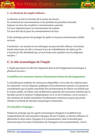 [Publié par : www.ledroitpublicmarocain.com ] [Auteur : Fikri Bouchaib]
16
4 – la sélectivité des impôts indirects :
la sélection se fait en fonction de la nature du besoin :
En exonérant les consommations et les produits de première nécessité.
Imposer un taux très modérés à consommation courante.
Un taux important pour la consommation de confort.
Un taux très élevés pour les consommateurs de luxe.
Cette technique permet de protéger les petits et moyens consommateur.(faible
revenu).
Conclusion : ces moyens et ces techniques ne peuvent être efficace si la fraude
fiscale intervient, car elle va fausser le jeu de redistribution, de même qu’ils
n’auront de rôle distributif que si leurs fruits sont canalisés vers les dépenses
sociales. ‘’
C. le rôle économique de l’impôt
L’impôt peut jouer un rôle très important dans le développement économique à
plusieurs niveaux :
1) mobiliser les ressources internes /financement interne du développement :
La fiscalité peut mobiliser les ressources disponibles c’est-à-dire les collecter pour
les acheminer vers les dépenses publiques d’investissement surtout si on prend en
considération que la partie essentielle des investissement du Maroc est réalisée par
le secteur public, de même cette mobilisation optimale des ressources internes par la
fiscalité accroît et renforce l’indépendance vis-à-vis de l’extérieur, car le recours à
des solutions de facilité immédiate (l’endettement extérieur) ne peut que porter
atteinte à la liberté de décision économique et financière.
2) la fiscalité et l’épargne :
Partant du principe que les agents économiques changent et modifient leur
comportement de consommation (épargne devant l’impôt), ce dernier influence et
détermine le choix entre l’épargne et la consommation, donc la fiscalité peut
intervenir pour favoriser la formation de l’épargne et son consommation, c’est-à-
www.learneconomie.blogspot.comwww.learneconomie.blogspot.com
 