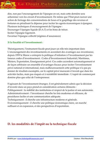 [Publié par : www.ledroitpublicmarocain.com ] [Auteur : Fikri Bouchaib]
17
dire, non pas l’encouragement de l’épargne en soi, mais cette dernière sera
acheminer vers les circuit d’investissement. De même que l’Etat peut exercer une
action de freinage des consommations de luxes et le gaspillage des revenus et
fortunes en pénalisant la dépense pour inciter les agents économiques à épargner.
Plusieurs techniques d’encouragement de l’épargne :
Encourager l’épargne liquide (D.A.T) et les bons de trésor.
Inciter l’épargne logement.
Favoriser l’épargne collectif (régimes d’assurances)
3) la fiscalité et l’investissement :
Théoriquement, l’instrument fiscale peut jouer un rôle très important dans
L’encouragement des investissements en accordant des avantages aux investisseur,
depuis 1959 le Maroc a entrepris la politique d’initiation à l’investissement par les
fameux codes d’investissement : Codes d’Investissement Industriel, Maritimes,
Miniers, Exportation, Enseignement privé. Ces codes accordent automatiquement et
de façon arbitraire un ensemble d’avantages fiscaux pour inciter l’investissement
privé national et international, mais malheureusement cette politique n’a pas pu
donner de résultats escomptés, car le capital privé marocain n’investi que dans les
activités faciles, mais pas risqués et à rentabilité immédiate : L’esprit de commerçant
domine plus que celui de l’entrepreneur.
S’agissant de l’investissement étranger, il est généralement admis que la décision
d’investir dans un pays prend en considération certains éléments :
Politiquement : la stabilité des institutions et respect de la justice et son autonomie.
Administrativement : l’investisseur cherche les lois modernes et efficaces, de
procédures faciles et une communication adéquate.
Techniquement : il cherche une infrastructure moderne et générale.
Et économiquement : il cherche une politique économique claire, un marché
suffisant et en expansion, et des perspectives d’exportation.
D. les modalités de l’impôt ou la technique fiscale
www.learneconomie.blogspot.comwww.learneconomie.blogspot.com
 