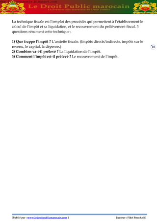 [Publié par : www.ledroitpublicmarocain.com ] [Auteur : Fikri Bouchaib]
18
La technique fiscale est l’emploi des procédés qui permettent à l’établissement le
calcul de l’impôt et sa liquidation, et le recouvrement du prélèvement fiscal. 3
questions résument cette technique :
1) Que frappe l’impôt ? L’assiette fiscale. (Impôts directs/indirects, impôts sur le
revenu, le capital, la dépense.)
2) Combien va-t-il prélevé ? La liquidation de l’impôt.
3) Comment l’impôt est-il prélevé ? Le recouvrement de l’impôt.
www.learneconomie.blogspot.comwww.learneconomie.blogspot.com
 