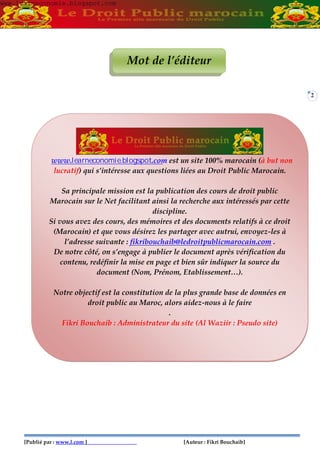 2
Mot de l’éditeur
lucratif) qui s’intéresse aux questions liées au Droit Public Marocain.
Sa principale mission est la publication des cours de droit public
Marocain sur le Net facilitant ainsi la recherche aux intéressés par cette
discipline.
Si vous avez des cours, des mémoires et des documents relatifs à ce droit
(Marocain) et que vous désirez les partager avec autrui, envoyez-les à
l’adresse suivante : fikribouchaib@ledroitpublicmarocain.com .
De notre côté, on s’engage à publier le document après vérification du
contenu, redéfinir la mise en page et bien sûr indiquer la source du
document (Nom, Prénom, Etablissement…).
Notre objectif est la constitution de la plus grande base de données en
droit public au Maroc, alors aidez-nous à le faire
.
Fikri Bouchaib : Administrateur du site (Al Waziir : Pseudo site)
www.learneconomie.blogspot.comwww.learneconomie.blogspot.com
www.learneconomie.blogspot.com est un site 100% marocain (à but non
[Publié par : www.l.com ] [Auteur : Fikri Bouchaib]
 
