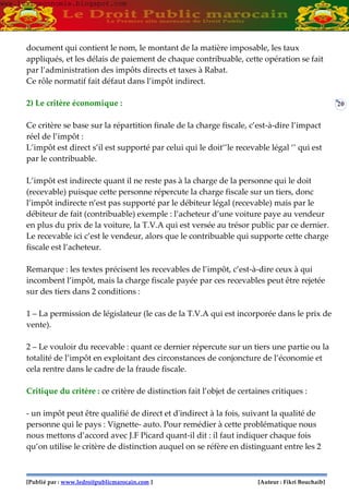 [Publié par : www.ledroitpublicmarocain.com ] [Auteur : Fikri Bouchaib]
20
document qui contient le nom, le montant de la matière imposable, les taux
appliqués, et les délais de paiement de chaque contribuable, cette opération se fait
par l’administration des impôts directs et taxes à Rabat.
Ce rôle normatif fait défaut dans l’impôt indirect.
2) Le critère économique :
Ce critère se base sur la répartition finale de la charge fiscale, c’est-à-dire l’impact
réel de l’impôt :
L’impôt est direct s’il est supporté par celui qui le doit‘’le recevable légal ‘’ qui est
par le contribuable.
L’impôt est indirecte quant il ne reste pas à la charge de la personne qui le doit
(recevable) puisque cette personne répercute la charge fiscale sur un tiers, donc
l’impôt indirecte n’est pas supporté par le débiteur légal (recevable) mais par le
débiteur de fait (contribuable) exemple : l’acheteur d’une voiture paye au vendeur
en plus du prix de la voiture, la T.V.A qui est versée au trésor public par ce dernier.
Le recevable ici c’est le vendeur, alors que le contribuable qui supporte cette charge
fiscale est l’acheteur.
Remarque : les textes précisent les recevables de l’impôt, c’est-à-dire ceux à qui
incombent l’impôt, mais la charge fiscale payée par ces recevables peut être rejetée
sur des tiers dans 2 conditions :
1 – La permission de législateur (le cas de la T.V.A qui est incorporée dans le prix de
vente).
2 – Le vouloir du recevable : quant ce dernier répercute sur un tiers une partie ou la
totalité de l’impôt en exploitant des circonstances de conjoncture de l’économie et
cela rentre dans le cadre de la fraude fiscale.
Critique du critère : ce critère de distinction fait l’objet de certaines critiques :
- un impôt peut être qualifié de direct et d'indirect à la fois, suivant la qualité de
personne qui le pays : Vignette- auto. Pour remédier à cette problématique nous
nous mettons d’accord avec J.F Picard quant-il dit : il faut indiquer chaque fois
qu’on utilise le critère de distinction auquel on se réfère en distinguant entre les 2
www.learneconomie.blogspot.comwww.learneconomie.blogspot.com
 