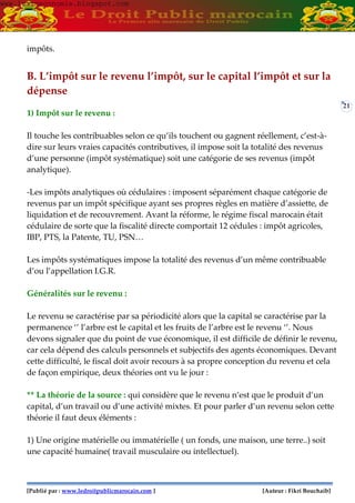 [Publié par : www.ledroitpublicmarocain.com ] [Auteur : Fikri Bouchaib]
21
impôts.
B. L’impôt sur le revenu l’impôt, sur le capital l’impôt et sur la
dépense
1) Impôt sur le revenu :
Il touche les contribuables selon ce qu’ils touchent ou gagnent réellement, c’est-à-
dire sur leurs vraies capacités contributives, il impose soit la totalité des revenus
d’une personne (impôt systématique) soit une catégorie de ses revenus (impôt
analytique).
-Les impôts analytiques où cédulaires : imposent séparément chaque catégorie de
revenus par un impôt spécifique ayant ses propres règles en matière d’assiette, de
liquidation et de recouvrement. Avant la réforme, le régime fiscal marocain était
cédulaire de sorte que la fiscalité directe comportait 12 cédules : impôt agricoles,
IBP, PTS, la Patente, TU, PSN…
Les impôts systématiques impose la totalité des revenus d’un même contribuable
d’ou l’appellation I.G.R.
Généralités sur le revenu :
Le revenu se caractérise par sa périodicité alors que la capital se caractérise par la
permanence ‘’ l’arbre est le capital et les fruits de l’arbre est le revenu ‘’. Nous
devons signaler que du point de vue économique, il est difficile de définir le revenu,
car cela dépend des calculs personnels et subjectifs des agents économiques. Devant
cette difficulté, le fiscal doit avoir recours à sa propre conception du revenu et cela
de façon empirique, deux théories ont vu le jour :
** La théorie de la source : qui considère que le revenu n’est que le produit d’un
capital, d’un travail ou d’une activité mixtes. Et pour parler d’un revenu selon cette
théorie il faut deux éléments :
1) Une origine matérielle ou immatérielle ( un fonds, une maison, une terre..) soit
une capacité humaine( travail musculaire ou intellectuel).
www.learneconomie.blogspot.comwww.learneconomie.blogspot.com
 