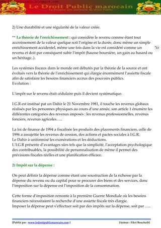 [Publié par : www.ledroitpublicmarocain.com ] [Auteur : Fikri Bouchaib]
22
2) Une durabilité et une régularité de la valeur créée.
** La théorie de l’enrichissement : qui considère le revenu comme étant tout
accroissement de la valeur quelque soit l’origine et la durée, donc même un simple
enrichissement accidentel, même une fois dans la vie est considéré comme un
revenu et doit par conséquent subir l’impôt (hausse boursière, un gain au hasard ou
un héritage..).
Les systèmes fiscaux dans le monde ont débutés par la théorie de la source et ont
évolués vers la théorie de l’enrichissement qui élargie énormément l’assiette fiscale
afin de satisfaire les besoins financiers accrus des pouvoirs publics.
Evolution :
L’impôt sur le revenu était cédulaire puis il devient systématique.
I.G.R est institué pat un Dahir le 21 Novembre 1981, il touche les revenus globaux
réalisés par les personnes physiques au cours d’une année, son article 1 énumère les
différentes catégories des revenus imposés : les revenus professionnelles, revenus
fonciers, revenus agricoles…..
La loi de finance de 1994 a fiscalisée les produits des placements financiers, celle de
1996 a assujettie les revenus de cession, des actions et pactes sociales à I.G.R.
Le Dahir à uniformisé les exonérations et les déductions.
L’I.G.R présente d’avantages sûrs tels que la simplicité, l’acceptation psychologique
des contribuables, la possibilité de personnalisation de même il permet des
prévisions fiscales réelles et une planification efficace.
2) Impôt sur la dépense :
On peut définir la dépense comme étant une soustraction de la richesse par la
dépense du revenu ou du capital pour se procurer des biens et des services, donc
l’imposition sur la dépense est l’imposition de la consommation.
Cette forme d’imposition remonte à la première Guerre Mondiale où les besoins
financiers nécessitaient la recherche d’une assiette fiscale très élargie.
Imposer la dépense peut s’effectuer soit par des impôts sur la dépense, soit par …..
www.learneconomie.blogspot.comwww.learneconomie.blogspot.com
 