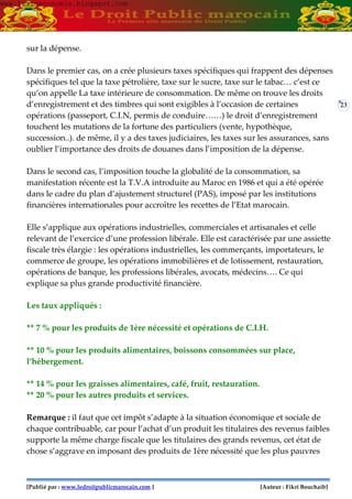 [Publié par : www.ledroitpublicmarocain.com ] [Auteur : Fikri Bouchaib]
23
sur la dépense.
Dans le premier cas, on a crée plusieurs taxes spécifiques qui frappent des dépenses
spécifiques tel que la taxe pétrolière, taxe sur le sucre, taxe sur le tabac… c’est ce
qu’on appelle La taxe intérieure de consommation. De même on trouve les droits
d’enregistrement et des timbres qui sont exigibles à l’occasion de certaines
opérations (passeport, C.I.N, permis de conduire……) le droit d’enregistrement
touchent les mutations de la fortune des particuliers (vente, hypothèque,
succession..). de même, il y a des taxes judiciaires, les taxes sur les assurances, sans
oublier l’importance des droits de douanes dans l’imposition de la dépense.
Dans le second cas, l’imposition touche la globalité de la consommation, sa
manifestation récente est la T.V.A introduite au Maroc en 1986 et qui a été opérée
dans le cadre du plan d’ajustement structurel (PAS), imposé par les institutions
financières internationales pour accroître les recettes de l’Etat marocain.
Elle s’applique aux opérations industrielles, commerciales et artisanales et celle
relevant de l’exercice d’une profession libérale. Elle est caractérisée par une assiette
fiscale très élargie : les opérations industrielles, les commerçants, importateurs, le
commerce de groupe, les opérations immobilières et de lotissement, restauration,
opérations de banque, les professions libérales, avocats, médecins…. Ce qui
explique sa plus grande productivité financière.
Les taux appliqués :
** 7 % pour les produits de 1ère nécessité et opérations de C.I.H.
** 10 % pour les produits alimentaires, boissons consommées sur place,
l’hébergement.
** 14 % pour les graisses alimentaires, café, fruit, restauration.
** 20 % pour les autres produits et services.
Remarque : il faut que cet impôt s’adapte à la situation économique et sociale de
chaque contribuable, car pour l’achat d’un produit les titulaires des revenus faibles
supporte la même charge fiscale que les titulaires des grands revenus, cet état de
chose s’aggrave en imposant des produits de 1ère nécessité que les plus pauvres
www.learneconomie.blogspot.comwww.learneconomie.blogspot.com
 