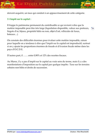 [Publié par : www.ledroitpublicmarocain.com ] [Auteur : Fikri Bouchaib]
24
doivent acquérir, un taux qui conduit à un appauvrissement de cette catégorie.
3 ) Impôt sur le capital :
Il frappe le patrimoine permanent du contribuable ce qui revient à dire que la
matière imposable peut être très large (liquidation disponible, valeur aux porteurs,
lingots d’or, bijoux, propriété bâtis ou non, objet d’art, véhicules de luxes,
bateaux…)
On constate des difficultés énormes pour évaluer cette matière imposable, raison
pour laquelle on a tendance à dire que l’impôt sur le capital est improductif, surtout
si on y ajoute les proportions énormes de fraude et d’évasion fiscale même dans les
pays d’O.C.D.E.
D’autres part, il …… entre 0,90% et 12% des recettes fiscaux.
Au Maroc, il y a pas d’impôt sur le capital au vrais sens du terme, mais il y a des
manifestations d’imposition sur le capital par quelque impôts : Taxe sur les terrains
urbains non bâtis et droits de succession.
www.learneconomie.blogspot.comwww.learneconomie.blogspot.com
 