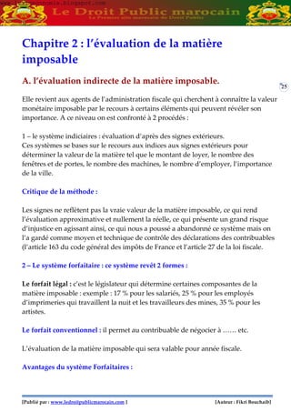 [Publié par : www.ledroitpublicmarocain.com ] [Auteur : Fikri Bouchaib]
25
Chapitre 2 : l’évaluation de la matière
imposable
A. l’évaluation indirecte de la matière imposable.
Elle revient aux agents de l’administration fiscale qui cherchent à connaître la valeur
monétaire imposable par le recours à certains éléments qui peuvent révéler son
importance. A ce niveau on est confronté à 2 procédés :
1 – le système indiciaires : évaluation d’après des signes extérieurs.
Ces systèmes se bases sur le recours aux indices aux signes extérieurs pour
déterminer la valeur de la matière tel que le montant de loyer, le nombre des
fenêtres et de portes, le nombre des machines, le nombre d’employer, l’importance
de la ville.
Critique de la méthode :
Les signes ne reflètent pas la vraie valeur de la matière imposable, ce qui rend
l’évaluation approximative et nullement la réelle, ce qui présente un grand risque
d’injustice en agissant ainsi, ce qui nous a poussé a abandonné ce système mais on
l’a gardé comme moyen et technique de contrôle des déclarations des contribuables
(l’article 163 du code général des impôts de France et l’article 27 de la loi fiscale.
2 – Le système forfaitaire : ce système revêt 2 formes :
Le forfait légal : c’est le législateur qui détermine certaines composantes de la
matière imposable : exemple : 17 % pour les salariés, 25 % pour les employés
d’imprimeries qui travaillent la nuit et les travailleurs des mines, 35 % pour les
artistes.
Le forfait conventionnel : il permet au contribuable de négocier à …… etc.
L’évaluation de la matière imposable qui sera valable pour année fiscale.
Avantages du système Forfaitaires :
www.learneconomie.blogspot.comwww.learneconomie.blogspot.com
 