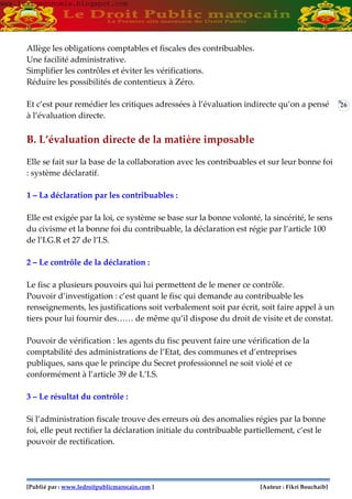 [Publié par : www.ledroitpublicmarocain.com ] [Auteur : Fikri Bouchaib]
26
Allège les obligations comptables et fiscales des contribuables.
Une facilité administrative.
Simplifier les contrôles et éviter les vérifications.
Réduire les possibilités de contentieux à Zéro.
Et c’est pour remédier les critiques adressées à l’évaluation indirecte qu’on a pensé
à l’évaluation directe.
B. L’évaluation directe de la matière imposable
Elle se fait sur la base de la collaboration avec les contribuables et sur leur bonne foi
: système déclaratif.
1 – La déclaration par les contribuables :
Elle est exigée par la loi, ce système se base sur la bonne volonté, la sincérité, le sens
du civisme et la bonne foi du contribuable, la déclaration est régie par l’article 100
de l’I.G.R et 27 de l’I.S.
2 – Le contrôle de la déclaration :
Le fisc a plusieurs pouvoirs qui lui permettent de le mener ce contrôle.
Pouvoir d’investigation : c’est quant le fisc qui demande au contribuable les
renseignements, les justifications soit verbalement soit par écrit, soit faire appel à un
tiers pour lui fournir des…… de même qu’il dispose du droit de visite et de constat.
Pouvoir de vérification : les agents du fisc peuvent faire une vérification de la
comptabilité des administrations de l’Etat, des communes et d’entreprises
publiques, sans que le principe du Secret professionnel ne soit violé et ce
conformément à l’article 39 de L’I.S.
3 – Le résultat du contrôle :
Si l’administration fiscale trouve des erreurs où des anomalies régies par la bonne
foi, elle peut rectifier la déclaration initiale du contribuable partiellement, c’est le
pouvoir de rectification.
www.learneconomie.blogspot.comwww.learneconomie.blogspot.com
 
