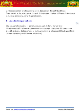 [Publié par : www.ledroitpublicmarocain.com ] [Auteur : Fikri Bouchaib]
27
Si l’administration fiscale constate que la déclaration du contribuable est
frauduleuse, le fisc, dispose du pouvoir d’imposition d’office : il évalue directement
la matière imposable, sorte de pénalisation.
4 – La déclaration par un tiers :
Elle concerne les salaires et traitements qui sont déclarés par un tiers :
Patron===salarié, l’administration=====fonctionnaires, ce type de déclaration est
crédible et évalue de façon vraie la matière imposable, elle anéantit toute possibilité
de fraude (technique de retenue à la source).
www.learneconomie.blogspot.comwww.learneconomie.blogspot.com
 