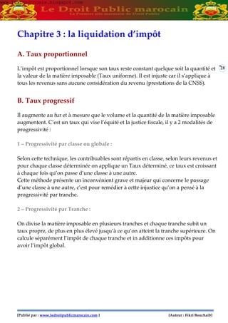 [Publié par : www.ledroitpublicmarocain.com ] [Auteur : Fikri Bouchaib]
28
Chapitre 3 : la liquidation d’impôt
A. Taux proportionnel
L’impôt est proportionnel lorsque son taux reste constant quelque soit la quantité et
la valeur de la matière imposable (Taux uniforme). Il est injuste car il s’applique à
tous les revenus sans aucune considération du revenu (prestations de la CNSS).
B. Taux progressif
Il augmente au fur et à mesure que le volume et la quantité de la matière imposable
augmentent. C’est un taux qui vise l’équité et la justice fiscale, il y a 2 modalités de
progressivité :
1 – Progressivité par classe ou globale :
Selon cette technique, les contribuables sont répartis en classe, selon leurs revenus et
pour chaque classe déterminée on applique un Taux déterminé, ce taux est croissant
à chaque fois qu’on passe d’une classe à une autre.
Cette méthode présente un inconvénient grave et majeur qui concerne le passage
d’une classe à une autre, c’est pour remédier à cette injustice qu’on a pensé à la
progressivité par tranche.
2 – Progressivité par Tranche :
On divise la matière imposable en plusieurs tranches et chaque tranche subit un
taux propre, de plus en plus élevé jusqu’à ce qu’on atteint la tranche supérieure. On
calcule séparément l’impôt de chaque tranche et in additionne ces impôts pour
avoir l’impôt global.
www.learneconomie.blogspot.comwww.learneconomie.blogspot.com
 