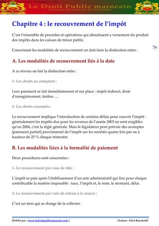 [Publié par : www.ledroitpublicmarocain.com ] [Auteur : Fikri Bouchaib]
29
Chapitre 4 : le recouvrement de l’impôt
C’est l’ensemble de procèdes et opérations qui aboutissent a versement du produit
des impôts dans les caisses de trésor public.
Concernant les modalités de recouvrement on doit faire la distinction entre :
A. Les modalités de recouvrement liés à la date
A ce niveau on fait la distinction entre :
1- Les droits au comptant :
Leur paiement se fait immédiatement et sur place : impôt indirect, droit
d’enregistrement, timbre…..
2- Les droits constatés :
Le recouvrement implique l’introduction de certains délais pour couvrir l’impôt :
généralement les impôts dus pour les revenus de l’année 2003 ne sont exigibles
qu’en 2004, c’est la règle générale. Mais le législateur peut prévoir des acomptes
(paiement partiel) provisionnel de l’impôt sur les sociétés quatre fois par an à
hauteur de 25 % chaque trimestre.
B. Les modalités liées à la formalité de paiement
Deux procédures sont concernées :
1- Le recouvrement par voie de rôle :
L’impôt se paie après l’établissement d’un acte administratif qui fixe pour chaque
contribuable la matière imposable : taux, l’impôt et, le nom, le montant, délai.
2- Le recouvrement par voie de retenu à la source :
C’est un tiers qui se charge de la collecter.
www.learneconomie.blogspot.comwww.learneconomie.blogspot.com
 