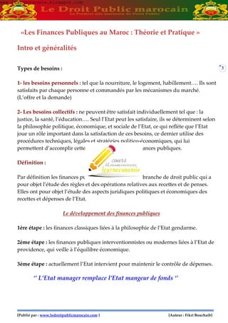 3
«Les Finances Publiques au Maroc : Théorie et Pratique »
Intro et généralités
Types de besoins :
1- les besoins personnels : tel que la nourriture, le logement, habillement…. Ils sont
satisfaits par chaque personne et commandés par les mécanismes du marché.
(L’offre et la demande)
2- Les besoins collectifs : ne peuvent être satisfait individuellement tel que : la
justice, la santé, l’éducation…. Seul l’Etat peut les satisfaire, ils se déterminent selon
la philosophie politique, économique, et sociale de l’Etat, ce qui reflète que l’Etat
joue un rôle important dans la satisfaction de ces besoins, ce dernier utilise des
procédures techniques, légales et stratégies politico-économiques, qui lui
permettent d’accomplir cette mission : en bref, les finances publiques.
Définition :
Par définition les finances publiques constituent une branche de droit public qui a
pour objet l’étude des règles et des opérations relatives aux recettes et de penses.
Elles ont pour objet l’étude des aspects juridiques politiques et économiques des
recettes et dépenses de l’Etat.
Le développement des finances publiques
1ère étape : les finances classiques liées à la philosophie de l’Etat gendarme.
2ème étape : les finances publiques interventionnistes ou modernes liées à l’Etat de
providence, qui veille à l’équilibre économique.
3ème étape : actuellement l’Etat intervient pour maintenir le contrôle de dépenses.
‘’ L’Etat manager remplace l’Etat mangeur de fonds ‘’
www.learneconomie.blogspot.comwww.learneconomie.blogspot.com
[Publié par : www.ledroitpublicmarocain.com ] [Auteur : Fikri Bouchaib]
 
