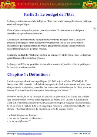 [Publié par : www.ledroitpublicmarocain.com ] [Auteur : Fikri Bouchaib]
31
Partie 2 : Le budget de l’Etat
Le budget est instrument dont dispose l’Etat pour mettre en application sa politique
économique politique.
Donc c’est un moyen important pour dynamiser l’économie et le social pour
remédier aux problèmes communs.
Les choix et orientations du budget ne peuvent être analysés hors d’un cadre
politico idéologique, car la politique économique et sociale des décideurs est
matérialisée par un ensemble de projets programmés devant un ensemble de
ressources financières pour les réaliser.
Etudier le budget de l’Etat nous impose de considérer et de penser tous les facteurs
qui influencent les choix budgétaires.
Le budget de l’Etat ne peut être neutre, donc aucune séparation entre le politique et
le financier n’est concevable.
Chapitre 1 : Définition :
La loi organique des finances publiques (N° 7-98 sujet du Dahir 138-98-1) du 26
Novembre 1998 nous dit : la loi de finance prévoit, évalue, énonce et autorise, pour
chaque année budgétaire, ensemble des ressources et des charges de l’Etat, dans les
limites d’un équilibre économique et financier qu’elle définit. ‘’
Selon cet article, la loi de finances est un acte de prévision c’est-à-dire des chiffres
que concernent les recettes et les dépenses, de même c’est un acte d’autorisation,
c’est-à-dire la permission donnée au Gouvernement pour exécuter ses dispositions.
Si on se réfère à l’article 2 de la loi organique relative a la loi de finance (L.O.F) qui
stipule : ‘’Sont réputées lois de finances au sens du présent texte :
- la loi de finances de l’année.
- Les lois de finances rectificatives
- La loi de règlement. ‘’
www.learneconomie.blogspot.comwww.learneconomie.blogspot.com
 