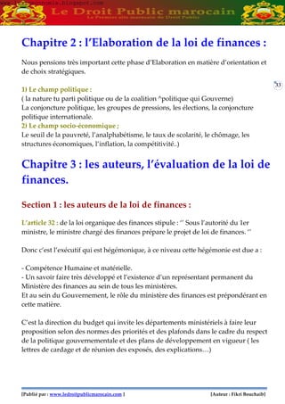 [Publié par : www.ledroitpublicmarocain.com ] [Auteur : Fikri Bouchaib]
33
Chapitre 2 : l’Elaboration de la loi de finances :
Nous pensions très important cette phase d’Elaboration en matière d’orientation et
de choix stratégiques.
1) Le champ politique :
( la nature tu parti politique ou de la coalition ^politique qui Gouverne)
La conjoncture politique, les groupes de pressions, les élections, la conjoncture
politique internationale.
2) Le champ socio-économique ;
Le seuil de la pauvreté, l’analphabétisme, le taux de scolarité, le chômage, les
structures économiques, l’inflation, la compétitivité..)
Chapitre 3 : les auteurs, l’évaluation de la loi de
finances.
Section 1 : les auteurs de la loi de finances :
L’article 32 : de la loi organique des finances stipule : ‘’ Sous l’autorité du 1er
ministre, le ministre chargé des finances prépare le projet de loi de finances. ‘’
Donc c’est l’exécutif qui est hégémonique, à ce niveau cette hégémonie est due a :
- Compétence Humaine et matérielle.
- Un savoir faire très développé et l’existence d’un représentant permanent du
Ministère des finances au sein de tous les ministères.
Et au sein du Gouvernement, le rôle du ministère des finances est prépondérant en
cette matière.
C’est la direction du budget qui invite les départements ministériels à faire leur
proposition selon des normes des priorités et des plafonds dans le cadre du respect
de la politique gouvernementale et des plans de développement en vigueur ( les
lettres de cardage et de réunion des exposés, des explications…)
www.learneconomie.blogspot.comwww.learneconomie.blogspot.com
 