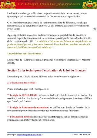 [Publié par : www.ledroitpublicmarocain.com ] [Auteur : Fikri Bouchaib]
34
La direction du budget collecté ces propositions et établie un document unique
synthétique qui sera soumis au conseil de Gouvernent pour approbation.
C’est le ministre qui joue le rôle de l’arbitre en matière de différents, car chaque
ministre essaie de défendre ses chiffres. Ce qui entraîne quelques correctifs sur le
projet initial.
Après approbation du conseil du Gouvernement, le projet de loi de finance est
soumis à l’approbation du conseil des ministres précité par le Roi, selon l’article 62
de la constitution de 1996 : ‘’ le ministre a initiative des lois aucun projet de lois ne
peut être déposé par ses soins sur le bureau de l’une des deux chambres avant qu’il
n’en ait été délibéré en conseil des ministres ‘’.
Les prévisions sont les suivantes :
Les recettes de l’Administration des Douanes et les impôts indirects : 33.4 Milliard
de DH.
Section 2 : les techniques d’évaluation de la loi de finances :
Les techniques d’évaluation se diffèrent selon les rubriques budgétaires :
a) L’évaluation des recettes :
Plusieurs techniques sont envisageables :
** La règle de PENULTIEME : sa base est la dernière loi de finance pour évaluer les
recettes possibles, c’est-à-dire qu’on reconduit automatiquement les mêmes chiffres
que l’année précédente.
** La règle de Tantièmes de majoration : les chiffres sont établis en fonction de la
moyenne des plus values des recettes des 5 derniers exercice financiers.
** L’évaluation directe : elle se base sur les statistiques, sur les connaissances les
plus récentes en matière fiscale et économique.
www.learneconomie.blogspot.comwww.learneconomie.blogspot.com
 