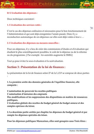 [Publié par : www.ledroitpublicmarocain.com ] [Auteur : Fikri Bouchaib]
35
b) L’évaluation des dépenses :
Deux techniques coexistent :
1. L’évaluation des services votés :
C’est le cas des dépenses ordinaires et nécessaires pour le bon fonctionnement de
l’Administration et qui sont déjà enregistrées l’année passée. Donc il y a
reconduction automatique de ces dépenses car elles sont déjà votées à leur c….
2. L’évaluation des dépenses ou mesures nouvelles :
Pour ces dépenses, il y a lieu de créer des commissions d’études et d’évaluation qui
étudient le plus scientifiquement possibles, le coût de la dépense ou de la réforme
ou du programme. [ Par exemple : les autorités augmente le SMIG]
Tout ça pour éviter la sous-évaluation et la surévaluation.
Section 3 : Présentation de la loi de finances :
La présentation de la loi de finances selon 27 de la L.O.F se compose de deux parties
:
1. La première arrête des données générales de l’équilibre financier, elle
comporte :
L’autorisation de percevoir les recettes publiques
L’autorisation d’émission des emprunts
Des modifications et les suppressions des dispositions en matière de ressources
publiques.
L’évaluation globale des recettes du budget général du budget annexe et des
comptes spéciaux du trésor.
2. La deuxième partie arrêtée par chapitre les dépenses du budget général et par
compte les dépenses spéciales du trésor.
Pour les dépenses publiques Marocaines, elles sont groupées sous Trois titres :
www.learneconomie.blogspot.comwww.learneconomie.blogspot.com
 