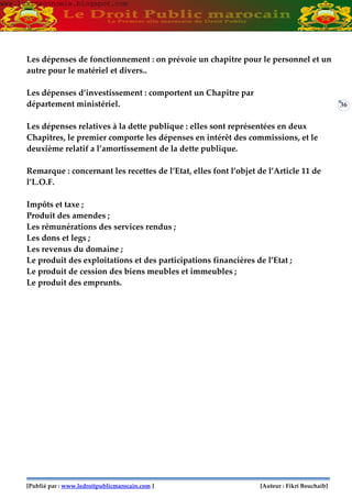 [Publié par : www.ledroitpublicmarocain.com ] [Auteur : Fikri Bouchaib]
36
Les dépenses de fonctionnement : on prévoie un chapitre pour le personnel et un
autre pour le matériel et divers..
Les dépenses d’investissement : comportent un Chapitre par
département ministériel.
Les dépenses relatives à la dette publique : elles sont représentées en deux
Chapitres, le premier comporte les dépenses en intérêt des commissions, et le
deuxième relatif a l’amortissement de la dette publique.
Remarque : concernant les recettes de l’Etat, elles font l’objet de l’Article 11 de
l’L.O.F.
Impôts et taxe ;
Produit des amendes ;
Les rémunérations des services rendus ;
Les dons et legs ;
Les revenus du domaine ;
Le produit des exploitations et des participations financières de l’Etat ;
Le produit de cession des biens meubles et immeubles ;
Le produit des emprunts.
www.learneconomie.blogspot.comwww.learneconomie.blogspot.com
 