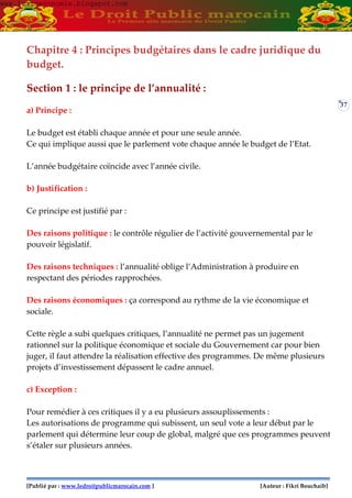 [Publié par : www.ledroitpublicmarocain.com ] [Auteur : Fikri Bouchaib]
37
Chapitre 4 : Principes budgétaires dans le cadre juridique du
budget.
Section 1 : le principe de l’annualité :
a) Principe :
Le budget est établi chaque année et pour une seule année.
Ce qui implique aussi que le parlement vote chaque année le budget de l’Etat.
L’année budgétaire coïncide avec l’année civile.
b) Justification :
Ce principe est justifié par :
Des raisons politique : le contrôle régulier de l’activité gouvernemental par le
pouvoir législatif.
Des raisons techniques : l’annualité oblige l’Administration à produire en
respectant des périodes rapprochées.
Des raisons économiques : ça correspond au rythme de la vie économique et
sociale.
Cette règle a subi quelques critiques, l’annualité ne permet pas un jugement
rationnel sur la politique économique et sociale du Gouvernement car pour bien
juger, il faut attendre la réalisation effective des programmes. De même plusieurs
projets d’investissement dépassent le cadre annuel.
c) Exception :
Pour remédier à ces critiques il y a eu plusieurs assouplissements :
Les autorisations de programme qui subissent, un seul vote a leur début par le
parlement qui détermine leur coup de global, malgré que ces programmes peuvent
s’étaler sur plusieurs années.
www.learneconomie.blogspot.comwww.learneconomie.blogspot.com
 