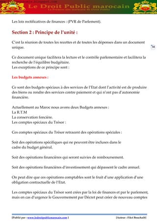 [Publié par : www.ledroitpublicmarocain.com ] [Auteur : Fikri Bouchaib]
38
Les lois rectificatives de finances : (PVR de Parlement).
Section 2 : Principe de l’unité :
C’est la réunion de toutes les recettes et de toutes les dépenses dans un document
unique.
Ce document unique facilitera la lecture et le contrôle parlementaire et facilitera la
recherche de l’équilibre budgétaire.
Les exceptions de ce principe sont :
Les budgets annexes :
Ce sont des budgets spéciaux à des services de l’Etat dont l’activité est de produire
des biens ou rendre des services contre paiement et qui n’ont pas d’autonomie
financière.
Actuellement au Maroc nous avons deux Budgets annexes :
La R.T.M
La conservation foncière.
Les comptes spéciaux du Trésor :
Ces comptes spéciaux du Trésor retracent des opérations spéciales :
Soit des opérations spécifiques qui ne peuvent être incluses dans le
cadre du budget général.
Soit des opérations financières qui seront suivies de remboursement.
Soit des opérations financières d’investissement qui dépassent le cadre annuel.
On peut dire que ces opérations comptables sont le fruit d’une application d’une
obligation contractuelle de l’Etat.
Les comptes spéciaux du Trésor sont crées par la loi de finances et par le parlement,
mais en cas d’urgence le Gouvernement par Décret peut créer de nouveau comptes
www.learneconomie.blogspot.comwww.learneconomie.blogspot.com
 