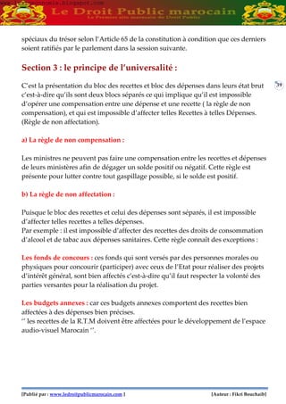 [Publié par : www.ledroitpublicmarocain.com ] [Auteur : Fikri Bouchaib]
39
spéciaux du trésor selon l’Article 65 de la constitution à condition que ces derniers
soient ratifiés par le parlement dans la session suivante.
Section 3 : le principe de l’universalité :
C’est la présentation du bloc des recettes et bloc des dépenses dans leurs état brut
c’est-à-dire qu’ils sont deux blocs séparés ce qui implique qu’il est impossible
d’opérer une compensation entre une dépense et une recette ( la règle de non
compensation), et qui est impossible d’affecter telles Recettes à telles Dépenses.
(Règle de non affectation).
a) La règle de non compensation :
Les ministres ne peuvent pas faire une compensation entre les recettes et dépenses
de leurs ministères afin de dégager un solde positif ou négatif. Cette règle est
présente pour lutter contre tout gaspillage possible, si le solde est positif.
b) La règle de non affectation :
Puisque le bloc des recettes et celui des dépenses sont séparés, il est impossible
d’affecter telles recettes a telles dépenses.
Par exemple : il est impossible d’affecter des recettes des droits de consommation
d’alcool et de tabac aux dépenses sanitaires. Cette règle connaît des exceptions :
Les fonds de concours : ces fonds qui sont versés par des personnes morales ou
physiques pour concourir (participer) avec ceux de l’Etat pour réaliser des projets
d’intérêt général, sont bien affectés c’est-à-dire qu’il faut respecter la volonté des
parties versantes pour la réalisation du projet.
Les budgets annexes : car ces budgets annexes comportent des recettes bien
affectées à des dépenses bien précises.
‘’ les recettes de la R.T.M doivent être affectées pour le développement de l’espace
audio-visuel Marocain ‘’.
www.learneconomie.blogspot.comwww.learneconomie.blogspot.com
 