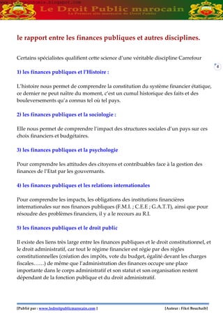 [Publié par : www.ledroitpublicmarocain.com ] [Auteur : Fikri Bouchaib]
4
le rapport entre les finances publiques et autres disciplines.
Certains spécialistes qualifient cette science d’une véritable discipline Carrefour
1) les finances publiques et l’Histoire :
L’histoire nous permet de comprendre la constitution du système financier étatique,
ce dernier ne peut naître du moment, c’est un cumul historique des faits et des
bouleversements qu’a connus tel où tel pays.
2) les finances publiques et la sociologie :
Elle nous permet de comprendre l’impact des structures sociales d’un pays sur ces
choix financiers et budgétaires.
3) les finances publiques et la psychologie
Pour comprendre les attitudes des citoyens et contribuables face à la gestion des
finances de l’Etat par les gouvernants.
4) les finances publiques et les relations internationales
Pour comprendre les impacts, les obligations des institutions financières
internationales sur nos finances publiques (F.M.I. ; C.E.E ; G.A.T.T), ainsi que pour
résoudre des problèmes financiers, il y a le recours au R.I.
5) les finances publiques et le droit public
Il existe des liens très large entre les finances publiques et le droit constitutionnel, et
le droit administratif, car tout le régime financier est régie par des règles
constitutionnelles (création des impôts, vote du budget, égalité devant les charges
fiscales……) de même que l’administration des finances occupe une place
importante dans le corps administratif et son statut et son organisation restent
dépendant de la fonction publique et du droit administratif.
www.learneconomie.blogspot.comwww.learneconomie.blogspot.com
 