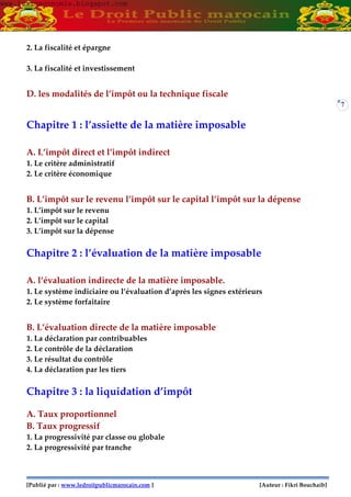 [Publié par : www.ledroitpublicmarocain.com ] [Auteur : Fikri Bouchaib]
7
2. La fiscalité et épargne
3. La fiscalité et investissement
D. les modalités de l’impôt ou la technique fiscale
Chapitre 1 : l’assiette de la matière imposable
A. L’impôt direct et l’impôt indirect
1. Le critère administratif
2. Le critère économique
B. L’impôt sur le revenu l’impôt sur le capital l’impôt sur la dépense
1. L’impôt sur le revenu
2. L’impôt sur le capital
3. L’impôt sur la dépense
Chapitre 2 : l’évaluation de la matière imposable
A. l’évaluation indirecte de la matière imposable.
1. Le système indiciaire ou l’évaluation d’après les signes extérieurs
2. Le système forfaitaire
B. L’évaluation directe de la matière imposable
1. La déclaration par contribuables
2. Le contrôle de la déclaration
3. Le résultat du contrôle
4. La déclaration par les tiers
Chapitre 3 : la liquidation d’impôt
A. Taux proportionnel
B. Taux progressif
1. La progressivité par classe ou globale
2. La progressivité par tranche
www.learneconomie.blogspot.comwww.learneconomie.blogspot.com
 
