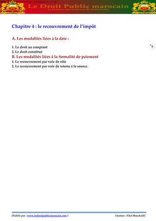 [Publié par : www.ledroitpublicmarocain.com ] [Auteur : Fikri Bouchaib]
8
Chapitre 4 : le recouvrement de l’impôt
A. Les modalités liées à la date :
1. Le droit au comptant
2. Le droit constitué
B. Les modalités liées à la formalité de paiement
1. Le recouvrement par voie de rôle
2. Le recouvrement par voie de retenu à la source.
www.learneconomie.blogspot.comwww.learneconomie.blogspot.com
 