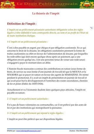 [Publié par : www.ledroitpublicmarocain.com ] [Auteur : Fikri Bouchaib]
9
La théorie de l’impôt
Définition de l’impôt :
L’impôt est un prélèvement pécuniaire autoritaire obligatoire selon des règles
légales à titre définitif et sans contrepartie directe, au nom et au profit de l’Etat où
de toute institution étatique.
1-L’impôt est un prélèvement pécuniaire :
C’est à dire payable en argent, par chèque et par obligation cautionnée. En ce qui
concerne le droit de la douane, les obligations cautionnées prennent la forme de
traites cautionnées ou effet en faveur de l’administration de douane, par lesquelles
les redevables (qui doit encore quelque chose après un paiement, qui a une
obligation envers quelqu’un, c’est une personne tenue de verser une redevance)
s’engagent à payer le montant dans un délai.
L’histoire fiscale marocaine a connue des contributions en nature (sous forme de
biens, de service ou sous forme d’une journée de travail) tel que la MOUNA et la
SOUKHRA qui se payer en nature en faveur des agents de MAKHZENE. De même
pendant le protectorat, il y avait un impôt de présentation en journée de travail et
qui avait pour but le développement et l’entretien des routes secondaires, chemins
de fer et pistes (Dahir du 10/07/1924).
Actuellement et vu l’économie dualiste dans quelques pays africains, l’impôt est
payable en nature.
2 -L’impôt est un prélèvement autoritaire :
Il n’a pas de bases volontaires ou contractuelles, car il est prélevé par des actes de
loi et par des institutions qui monopolisent la puissance.
3- L’impôt est un prélèvement qui répond à règles légales :
L’impôt ne peut être prélevé que sur dispositions légales.
www.learneconomie.blogspot.comwww.learneconomie.blogspot.com
 