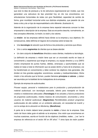 Máster Internacional Ejecutivo para Ayudantes de Dirección y PA (Personal Assistants)
Módulo X: Introducción a las finanzas – Neus Ferran
© Neus Ferran
© Secretary Plus Training es una marca registrada de Profesionalia SAU – CIF A-62160866
9
que eran la idea de jerarquía y la de estructura organizacional por niveles, que nos
generaban una estructura de tipo piramidal hoy en día nos encontramos con
articulaciones horizontales de redes con gran flexibilidad, capacidad de cambio de
forma, gran movilidad horizontal entre sus distintos empleados, que pasarán de una
tarea a otra y de un tipo de responsabilidad a otro diferente. (Ilustración 4)
Además de la organización de la empresa tiene especial relevancia conocer la idea
empresarial o descripción de la empresa. Esta se encuentra descrita, normalmente, en
tres conceptos diferentes, la misión, la visión y los valores.
La misión de las empresas definirá hacia dónde va la empresa y sus objetivos. En
consecuencia, debe definirse el negocio de la empresa sobre la base de:
 Una tecnología de solución que da forma a los productos y servicios que ofrece.
 Uno o varios segmentos de clientes que se desea atender.
 Un claro conjunto de beneficios ofrecidos a esos clientes, mediante su tecnología.
La definición de empresa o misión tiene que ser un enunciado escrito en base al
conocimiento y experiencia que tenga la empresa y su equipo directivo y a su DAFO
(matriz empresarial de puntos fuertes, débiles, amenazas y oportunidades que se
realiza en base a toda la información que se posee dentro y fuera de la empresa y se
ha transformado en conocimiento) y debe contener los objetivos más generales. (Se
dividen en tres grandes epígrafes: económicos, sociales y medioambientales). Dicha
misión o los artículos que la forman, pueden llamarse principios o valores y deben
ser asumidos por la totalidad de los trabajadores de la empresa.
Ejemplo de empresa de audiovisuales:
Proveer equipo, personal e instalaciones para la producción y post-producción de
material audiovisual, con tecnología avanzada, talento para manejarla en forma
creativa e instalaciones adecuadas. (Tecnología) A los actuales y futuros productores
de programas audiovisuales, medios masivos de comunicación, anunciantes y otros
usuarios de material audiovisual. (Segmentos) Permitiéndoles producir programas
audiovisuales de alta calidad, en un ambiente adecuado, sin necesidad de invertir y
con la ventaja de la ubicación en Monterrey. (Beneficios)
A parte de la misión deberá tener presente la visión o futuro de la empresa. Esta
visión de futuro debe guiar el adónde va la empresa. Una visión que encontramos en
muchas ocasiones, escrita en función de los objetivos (medibles, reales….) es “ser la
empresa de referencia en el sector XX en XX años”. Y otros tipos de visión pueden
 