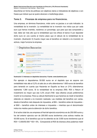 Máster Internacional Ejecutivo para Ayudantes de Dirección y PA (Personal Assistants)
Módulo X: Introducción a las finanzas – Neus Ferran
© Neus Ferran
© Secretary Plus Training es una marca registrada de Profesionalia SAU – CIF A-62160866
10
describirse en forma de políticas con objetivos claros e indicadores de objetivos o con
frases que indican que se quiere alcanzar a medio/largo plazo.
Tema 2. Finanzas de empresa para no financieros.
Una empresa, en términos financieros, mide como va gracias a un solo indicador, la
rentabilidad de la inversión. La rentabilidad de la inversión nos indica que por cada
euro que hemos invertido, recibimos un porcentaje, que para que sea comparable y
real, debe ser más alto que la rentabilidad que nos ofrece el banco X por depositar
dicho euro en una cuenta al mismo plazo que el cálculo de la rentabilidad de la
inversión. (Ilustración 5) Cuanto mayor sea el beneficio en relación a la inversión en
activos, mejor funciona la empresa.
Ilustración 5: Intereses en depósitos bancarios. Fuente: www.bankimia.com
Por ejemplo si depositamos 50.000 euros en el depósito que se expone con
rentabilidad más alta al 3,2% al cabo de un año obtendremos 1.600 euros de beneficio
pero teniendo en cuenta que Hacienda en España se lleva un 21% obtendremos
realmente 1.264 euros. Si la rentabilidad de la empresa (RSI, ROI o Return of
investment) es mayor que ese 3,2% anual (TAE: tasa efectiva anual) preferiremos
invertir en la empresa. Para su cálculo fácilmente lo que haremos es medir el beneficio
obtenido en relación a la inversión realizada. Las medidas del beneficio son varias,
desde el beneficio neto después de impuestos, al BAI – beneficio antes de impuestos -
al BAII – beneficio antes de intereses e impuestos – mientras que el denominador
indica los medios para la obtención de dicho beneficio.
Si el activo total de una empresa al final del ejercicio económico es de 250.000 euros y
los del anterior ejercicio son de 200.000 euros tendremos unos activos medios de
50.000 euros. Si el beneficio que se ha obtenido es de 3.000 euros tendremos que el
ROI = 3.000/50.000 *100 = 6%. Comparando el ROI de diversos años podemos medir
 