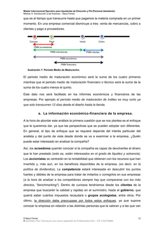 Máster Internacional Ejecutivo para Ayudantes de Dirección y PA (Personal Assistants)
Módulo X: Introducción a las finanzas – Neus Ferran
© Neus Ferran
© Secretary Plus Training es una marca registrada de Profesionalia SAU – CIF A-62160866
12
que es el tiempo que transcurre hasta que pagamos la materia comprada en un primer
momento. En una empresa comercial disminuye a tres: venta de mercancías, cobro a
clientes y pago a proveedores.
El periodo medio de maduración económico será la suma de los cuatro primeros
mientras que el periodo medio de maduración financiero o técnico será la suma de la
suma de los cuatro menos el quinto.
Este dato nos será facilitado en los informes económicos y financieros de las
empresas. Por ejemplo el período medio de maduración de Inditex es muy corto ya
que solo transcurren 12 días desde el diseño hasta la tienda.
a. La información económico-financiera de la empresa.
A la hora de abordar este análisis la primera cuestión que se nos plantea es el enfoque
que le queremos dar, ya que las perspectivas que se pueden adoptar son diferentes.
En general, el tipo de enfoque que se requiere depende del interés particular del
analista y del punto de vista desde donde se va a examinar a la empresa. ¿Quién
puede estar interesado en analizar la compañía?
Así, los acreedores querrán conocer si la compañía es capaz de devolverles el dinero
que le han prestado (esto es, están interesados en el grado de liquidez y solvencia).
Los accionistas se centrarán en la rentabilidad que obtienen con los recursos que han
invertido y, más aun, en los beneficios disponibles de la empresa, (es decir, en la
política de dividendos). La competencia estará interesada en descubrir los puntos
fuertes y débiles de la empresa para tratar de imitarlos o corregirlos en sus empresas
(a la hora de analizar a los competidores siempre hay que compararse con los más
directos, "benchmarking"). Dentro de curiosos tendríamos desde los clientes de la
empresa que buscarán la calidad y rapidez en el suministro, hasta el gobierno, que
querrá saber cuántos impuestos recaudará o grupos ecologistas, entre otros. Por
último, la dirección debe preocupase por todos estos enfoques, ya que supone
conocer la empresa en relación a las distintas personas que la valoran y a las que van
Compra Pago Venta Cobro
PMM proveedores
PMM mercancías PMM clientes
PMM económico
PMM financiero
Ilustración 7: Periodo Medio de Maduración.
 