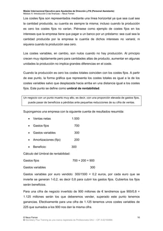 Máster Internacional Ejecutivo para Ayudantes de Dirección y PA (Personal Assistants)
Módulo X: Introducción a las finanzas – Neus Ferran
© Neus Ferran
© Secretary Plus Training es una marca registrada de Profesionalia SAU – CIF A-62160866
16
Los costes fijos son representados mediante una línea horizontal ya que sea cual sea
la cantidad producida, su cuantía es siempre la misma; incluso cuando la producción
es cero los costes fijos no varían. Piénsese como ejemplo de costes fijos en los
intereses que la empresa tiene que pagar a un banco por un préstamo: sea cual sea la
cantidad producida por la empresa la cuantía de dichos intereses no variará; ni
siquiera cuando la producción sea cero.
Los costes variables, en cambio, son nulos cuando no hay producción. Al principio
crecen muy rápidamente pero para cantidades altas de producto, aumentar en algunas
unidades la producción no implica grandes diferencias en el coste.
Cuando la producción es cero los costes totales coinciden con los costes fijos. A partir
de ese punto, la forma gráfica que representa los costes totales es igual a la de los
costes variables salvo que desplazada hacia arriba en una distancia igual a los costes
fijos. Este punto se define como umbral de rentabilidad.
Un negocio con un punto muerto muy alto, es decir, con una proporción elevada de gastos fijos,
puede pasar de beneficios a pérdidas ante pequeñas reducciones de su cifra de ventas.
Supongamos una empresa con la siguiente cuenta de resultados resumida:
 Ventas netas 1.500
 Gastos fijos 700
 Gastos variables 300
 Amortizaciones (fijo) 200
 Beneficio: 300
Cálculo del Umbral de rentabilidad:
Gastos fijos 700 + 200 = 900
Gastos variables 300
Gastos variables por euro vendido: 300/1500 = 0,2 euros, por cada euro que se
invierte se generan 1-0,2, es decir 0,8 para cubrir los gastos fijos. Cubiertos los fijos
serán beneficios.
Para una cifra de negocio invertido de 900 millones de € tendremos que 900/0,8 =
1.125 millones serán los que deberemos vender, superado este punto tenemos
ganancias. Efectivamente para una cifra de 1.125 tenemos unos costes variables de
225 que sumados a los 900 nos dan la misma cifra.
 