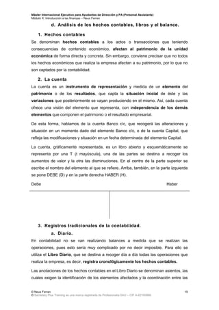 Máster Internacional Ejecutivo para Ayudantes de Dirección y PA (Personal Assistants)
Módulo X: Introducción a las finanzas – Neus Ferran
© Neus Ferran
© Secretary Plus Training es una marca registrada de Profesionalia SAU – CIF A-62160866
19
d. Análisis de los hechos contables, libros y el balance.
1. Hechos contables
Se denominan hechos contables a los actos o transacciones que teniendo
consecuencias de contenido económico, afectan al patrimonio de la unidad
económica de forma directa y concreta. Sin embargo, conviene precisar que no todos
los hechos económicos que realiza la empresa afectan a su patrimonio, por lo que no
son captados por la contabilidad.
2. La cuenta
La cuenta es un instrumento de representación y medida de un elemento del
patrimonio o de los resultados, que capta la situación inicial de éste y las
variaciones que posteriormente se vayan produciendo en el mismo. Así, cada cuenta
ofrece una visión del elemento que representa, con independencia de los demás
elementos que componen el patrimonio o el resultado empresarial.
De esta forma, hablamos de la cuenta Banco c/c, que recogerá las alteraciones y
situación en un momento dado del elemento Banco c/c, o de la cuenta Capital, que
refleja las modificaciones y situación en un fecha determinada del elemento Capital.
La cuenta, gráficamente representada, es un libro abierto y esquemáticamente se
representa por una T (t mayúscula), una de las partes se destina a recoger los
aumentos de valor y la otra las disminuciones. En el centro de la parte superior se
escribe el nombre del elemento al que se refiere. Arriba, también, en la parte izquierda
se pone DEBE (D) y en la parte derecha HABER (H).
Debe Haber
3. Registros tradicionales de la contabilidad.
a. Diario.
En contabilidad no se van realizando balances a medida que se realizan las
operaciones, pues esto sería muy complicado por no decir imposible. Para ello se
utiliza el Libro Diario, que se destina a recoger día a día todas las operaciones que
realiza la empresa, es decir, registra cronológicamente los hechos contables.
Las anotaciones de los hechos contables en el Libro Diario se denominan asientos, las
cuales exigen la identificación de los elementos afectados y la coordinación entre las
 