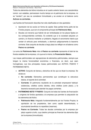 Máster Internacional Ejecutivo para Ayudantes de Dirección y PA (Personal Assistants)
Módulo X: Introducción a las finanzas – Neus Ferran
© Neus Ferran
© Secretary Plus Training es una marca registrada de Profesionalia SAU – CIF A-62160866
21
Todos los elementos de Activo incluidos en el cuadro anterior tienen una característica
común: son estables, permanecen mucho tiempo en el patrimonio de la empresa, no
se "venden"; por eso se consideran Inmovilizado y se anotan en el balance como
Activos no corrientes.
Las fuentes de financiación descritas han sido clasificadas en dos apartados:
 Aportación de los socios en forma de capital. Esta partida forma parte de los
Fondos propios, que son el componente principal del Patrimonio Neto.
 Deudas con terceros que habrán de ser rembolsadas en los plazos fijados en
los correspondientes contratos. Es evidente que si la sociedad adquiere un
camión y lo financia mediante un préstamo, llegado el vencimiento habría que
vender el vehículo para rembolsarlo, o disminuir peligrosamente la tesorería
corriente. Este conjunto de deudas a largo plazo se reflejan en el balance como
Pasivo no corriente.
La suma del Patrimonio Neto más el Pasivo no corriente representa el total de los
fondos estables de la empresa, o lo que es lo mismo, la Financiación Básica.
Las masas patrimoniales son agrupaciones de elementos patrimoniales, siempre que
tengan la misma funcionalidad económica o financiera, es decir, que sean
homogéneas. Las tres principales masas patrimoniales son ACTIVO, PASIVO Y
PATRIMONIO NETO.
 ACTIVO: Conjunto de bienes y derechos de los que es titular la empresa. Se
divide en:
 No corriente: Elementos permanentes que constituyen la estructura
básica, el soporte de la actividad.
 Corriente: El patrimonio resultante de la actividad empresarial habitual:
existencias, créditos contra clientes, otros créditos (corto plazo), y la
tesorería necesaria para atender los pagos corrientes.
 PATRIMONIO NETO Y PASIVO: Conjunto de todas las fuentes de financiación
u orígenes de fondos aportados a la empresa que permiten la adquisición de
los elementos del Activo.
 Patrimonio Neto: Integrado fundamentalmente por los Fondos Propios, la
aportación de los propietarios, bien como capital desembolsado, o
acumulando beneficios no repartidos (reservas).
 Pasivo no Corriente: Todas las deudas contraídas por la empresa por
plazo superior al año, cuyo destino principal es financiar los elementos fijos
de la empresa (Inmovilizado).
 