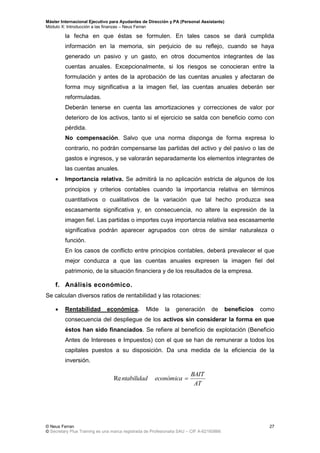 Máster Internacional Ejecutivo para Ayudantes de Dirección y PA (Personal Assistants)
Módulo X: Introducción a las finanzas – Neus Ferran
© Neus Ferran
© Secretary Plus Training es una marca registrada de Profesionalia SAU – CIF A-62160866
27
la fecha en que éstas se formulen. En tales casos se dará cumplida
información en la memoria, sin perjuicio de su reflejo, cuando se haya
generado un pasivo y un gasto, en otros documentos integrantes de las
cuentas anuales. Excepcionalmente, si los riesgos se conocieran entre la
formulación y antes de la aprobación de las cuentas anuales y afectaran de
forma muy significativa a la imagen fiel, las cuentas anuales deberán ser
reformuladas.
Deberán tenerse en cuenta las amortizaciones y correcciones de valor por
deterioro de los activos, tanto si el ejercicio se salda con beneficio como con
pérdida.
No compensación. Salvo que una norma disponga de forma expresa lo
contrario, no podrán compensarse las partidas del activo y del pasivo o las de
gastos e ingresos, y se valorarán separadamente los elementos integrantes de
las cuentas anuales.
 Importancia relativa. Se admitirá la no aplicación estricta de algunos de los
principios y criterios contables cuando la importancia relativa en términos
cuantitativos o cualitativos de la variación que tal hecho produzca sea
escasamente significativa y, en consecuencia, no altere la expresión de la
imagen fiel. Las partidas o importes cuya importancia relativa sea escasamente
significativa podrán aparecer agrupados con otros de similar naturaleza o
función.
En los casos de conflicto entre principios contables, deberá prevalecer el que
mejor conduzca a que las cuentas anuales expresen la imagen fiel del
patrimonio, de la situación financiera y de los resultados de la empresa.
f. Análisis económico.
Se calculan diversos ratios de rentabilidad y las rotaciones:
 Rentabilidad económica. Mide la generación de beneficios como
consecuencia del despliegue de los activos sin considerar la forma en que
éstos han sido financiados. Se refiere al beneficio de explotación (Beneficio
Antes de Intereses e Impuestos) con el que se han de remunerar a todos los
capitales puestos a su disposición. Da una medida de la eficiencia de la
inversión.
AT
BAIT
económicantabilidad Re
 