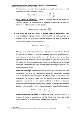 Máster Internacional Ejecutivo para Ayudantes de Dirección y PA (Personal Assistants)
Módulo X: Introducción a las finanzas – Neus Ferran
© Neus Ferran
© Secretary Plus Training es una marca registrada de Profesionalia SAU – CIF A-62160866
28
Si multiplicamos numerador y denominador por las ventas (V) nos encontramos que la
rentabilidad económica depende a su vez de:
 RENTABILIDAD COMERCIAL: indica el beneficio obtenido por cada euro
vendido, midiendo la efectividad de la operación coste-precio. Se trata, por
tanto, de un indicador de la eficacia operativa:
 ROTACIÓN DE ACTIVOS: señala el número de euros vendidos por cada
una invertida en activo y expresa, por tanto, la eficiencia relativa con que una
empresa utiliza sus activos para generar ingresos. Se trata de obtener el
máximo de ventas con la menor inversión.
Más que la rotación del activo total tiene más sentido ver la rotación de cada
uno de sus componentes. Con dichas rotaciones, la empresa se plantea si para
sus niveles de ventas, tanto actuales como proyectados, ¿parecería razonable,
demasiado alto o demasiado bajo el importe total de cada tipo de activos? Si
los activos son demasiados altos, está siendo menos eficiente que el resto, por
otra parte, si son demasiado bajos habrá que estar atentos ya que en un futuro
se podrían perder ventas.
Rotación activo fijo: permite detectar qué activos fijos no contribuyen a dar
rentabilidad y por tanto son improductivos; buscar las capacidades excesivas
que no se utilizan; analizar el grado de obsolescencia de los activos. Una
advertencia con respecto a esta ratio: en balance los activos normalmente
aparecen computados por sus costes históricos, a la hora de comparar
empresas hay que tener en cuenta que las mayores rotaciones de una de ellas
pueden venir provocadas por el hecho de que sus activos estén infravalorados.
Rotación del activo circulante: la rotación del activo circulante, como ya se
imagina el lector, se calcularía de idéntica forma pero tiene más sentido
calcular rotación de cada uno de los elementos por separado:
AT
V
V
BAIT
económicantabilidad Re
V
BAIT
comercialntabilidad Re
AT
V
activosRotación 
AF
V
fijoactivoRotación 
 