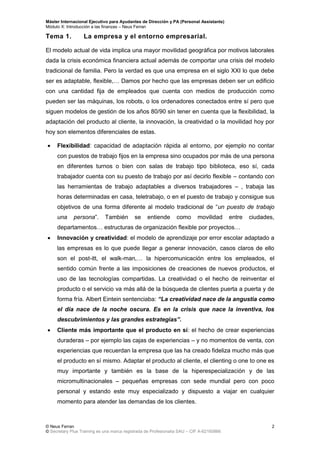 Máster Internacional Ejecutivo para Ayudantes de Dirección y PA (Personal Assistants)
Módulo X: Introducción a las finanzas – Neus Ferran
© Neus Ferran
© Secretary Plus Training es una marca registrada de Profesionalia SAU – CIF A-62160866
2
Tema 1. La empresa y el entorno empresarial.
El modelo actual de vida implica una mayor movilidad geográfica por motivos laborales
dada la crisis económica financiera actual además de comportar una crisis del modelo
tradicional de familia. Pero la verdad es que una empresa en el siglo XXI lo que debe
ser es adaptable, flexible,… Damos por hecho que las empresas deben ser un edificio
con una cantidad fija de empleados que cuenta con medios de producción como
pueden ser las máquinas, los robots, o los ordenadores conectados entre sí pero que
siguen modelos de gestión de los años 80/90 sin tener en cuenta que la flexibilidad, la
adaptación del producto al cliente, la innovación, la creatividad o la movilidad hoy por
hoy son elementos diferenciales de estas.
 Flexibilidad: capacidad de adaptación rápida al entorno, por ejemplo no contar
con puestos de trabajo fijos en la empresa sino ocupados por más de una persona
en diferentes turnos o bien con salas de trabajo tipo biblioteca, eso sí, cada
trabajador cuenta con su puesto de trabajo por así decirlo flexible – contando con
las herramientas de trabajo adaptables a diversos trabajadores – , trabaja las
horas determinadas en casa, teletrabajo, o en el puesto de trabajo y consigue sus
objetivos de una forma diferente al modelo tradicional de “un puesto de trabajo
una persona”. También se entiende como movilidad entre ciudades,
departamentos… estructuras de organización flexible por proyectos…
 Innovación y creatividad: el modelo de aprendizaje por error escolar adaptado a
las empresas es lo que puede llegar a generar innovación, casos claros de ello
son el post-itt, el walk-man,… la hipercomunicación entre los empleados, el
sentido común frente a las imposiciones de creaciones de nuevos productos, el
uso de las tecnologías compartidas. La creatividad o el hecho de reinventar el
producto o el servicio va más allá de la búsqueda de clientes puerta a puerta y de
forma fría. Albert Eintein sentenciaba: “La creatividad nace de la angustia como
el día nace de la noche oscura. Es en la crisis que nace la inventiva, los
descubrimientos y las grandes estrategias”.
 Cliente más importante que el producto en sí: el hecho de crear experiencias
duraderas – por ejemplo las cajas de experiencias – y no momentos de venta, con
experiencias que recuerdan la empresa que las ha creado fideliza mucho más que
el producto en sí mismo. Adaptar el producto al cliente, el clienting o one to one es
muy importante y también es la base de la hiperespecialización y de las
micromultinacionales – pequeñas empresas con sede mundial pero con poco
personal y estando este muy especializado y dispuesto a viajar en cualquier
momento para atender las demandas de los clientes.
 