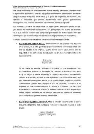 Máster Internacional Ejecutivo para Ayudantes de Dirección y PA (Personal Assistants)
Módulo X: Introducción a las finanzas – Neus Ferran
© Neus Ferran
© Secretary Plus Training es una marca registrada de Profesionalia SAU – CIF A-62160866
31
Los ratios financieros son relaciones entre masas activas y pasivas de un mismo nivel
o significación económica. Una vez agrupados los elementos patrimoniales en masas
(según el grado de liquidez en el activo, y el grado de exigibilidad en el pasivo), las
razones o relaciones que pueden establecerse entre grupos patrimoniales
homogéneos, nos permiten determinar los diferentes índices de liquidez.
Las cuentas a utilizar en los ratios deben ser objeto de una depuración previa, con ob-
jeto de que no distorsionen los resultados. Así, por ejemplo, una cuenta de "clientes"
en la que parte de su saldo esté compuesto por créditos de dudoso cobro, debe ser
contemplada por su valor neto (una vez restadas las provisiones por incobrables).
Vamos a continuación a estudiar los ratios financieros más significativos.
 RATIO DE SOLVENCIA TOTAL: También llamado de garantía o de distancia
en la quiebra, es el ratio que mide la relación existente entre el activo real y el
total de deudas de la empresa. Cuanto mayor sea su valor, mayor será la
seguridad de los acreedores de recuperar sus créditos. Se representa de la
siguiente forma:
totalExigible
realActivo
Su valor debe ser siempre no inferior a la unidad, ya que en este caso nos
encontraríamos en situación de quiebra. Se considera aceptable un ratio entre
1,5 y 2,5 (según el tipo de empresa y la coyuntura económica). Un ratio muy
cercano a la unidad y superior a esta, significaría que casi todo el activo real
está financiado por capitales ajenos, por lo que los fondos propios no existirían
prácticamente (habían sido absorbidos por las pérdidas), colocando a la
empresa en una situación delicada y cercana a la quiebra. Un valor que
superara los 2,5 indicados, indicaría la excesiva financiación de la empresa por
fondos propios, perdiendo así las ventajas ofrecidas (en coyunturas normales)
por la financiación ajena en cuanto a rentabilidad.
 RATIO DE SOLVENCIA TÉCNICA: Mide la relación existente entre el activo
circulante (disponible más realizable) y el pasivo circulante (deudas a corto
plazo):
plazocortoaExigible
CirculanteActivo
 