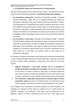 Máster Internacional Ejecutivo para Ayudantes de Dirección y PA (Personal Assistants)
Módulo X: Introducción a las finanzas – Neus Ferran
© Neus Ferran
© Secretary Plus Training es una marca registrada de Profesionalia SAU – CIF A-62160866
37
c. El equilibrio entre las inversiones y la financiación.
Para que exista equilibrio entre las decisiones de inversión y las decisiones de finan-
ciación de una empresa debe respetarse el equilibrio financiero de la empresa:
 Las inversiones a largo plazo. Llamadas en terminología contable – financiera
ACTIVO Inmovilizado, deben estar en su totalidad financiadas por fuentes de
financiación a largo plazo. Esto es así porque el dinero que se invierte en inversio-
nes a largo plazo se va recuperando poco a poco a lo largo de varios años. Si el di-
nero utilizado tuviera que devolverse en pocos meses, no se podría devolver, pues
la inversión a largo plazo no habría generado dinero líquido suficiente como para
afrontar esa devolución. Esta situación provocaría que la empresa se convertiría
en morosa y podría verse obligada incluso a cerrar al no poder afrontar el pago de
sus deudas.
 Las inversiones a corto plazo. Llamadas en terminología contable – financiera
ACTIVO Circulante; deberán estar financiadas en parte con fuentes de financiación
a devolver en el corto plazo, y en parte con fuentes de financiación a devolver en el
largo plazo. En las inversiones a corto plazo se espera que el dinero invertido se
recupere en un período de tiempo inferior al año. Por esto, la financiación que se
utilice puede ser a corto plazo, que además suele ser más barata que la
financiación a largo plazo.
Sin embargo, no todas las inversiones a corto plazo que al mismo tiempo esté llevando
a cabo la empresa se deben financiar con fuentes financieras a corto plazo, para parte
de ellas se deberá utilizar financiación a largo plazo. Esto debe ser así por dos
razones:
I. Algunas inversiones a corto plazo resultan mal y no permiten la
devolución del dinero invertido en el corto plazo. Si parte de las inversiones
se han hecho con dinero a devolver a largo plazo, la empresa perderá ese
dinero, pero al menos no tendrá que devolverlo en el futuro más cercano, pues
no podría; contará con un mayor periodo de tiempo para poder ir devolviéndolo.
II. Las inversiones a largo plazo requieren que la empresa tenga de manera
permanente: estocs de dinero, de materias primas y de suministros, de pro-
ductos acabados y de derechos de cobro netos de obligaciones a corto plazo.
Así se asegura la no interrupción del proceso productivo por falta de liquidez o de
materiales. El conjunto de estos estocs se denomina con el nombre técnico de
CAPITAL Circulante: son inversiones a corto plazo, pues sus elementos se van
gastando, usando, de manera continuada día tras día (en el corto plazo); pero,
 