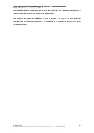 Máster Internacional Ejecutivo para Ayudantes de Dirección y PA (Personal Assistants)
Módulo X: Introducción a las finanzas – Neus Ferran
© Neus Ferran
© Secretary Plus Training es una marca registrada de Profesionalia SAU – CIF A-62160866
41
Usualmente quedan obsoletos por lo que es necesaria su constante renovación y
actualización estudiando las tendencias del mercado.
Un proyecto de plan de negocios incluye el modelo de negocio y sus acciones
estratégicas, la viabilidad económico – financiera y la imagen de la empresa ante
terceras personas.
 