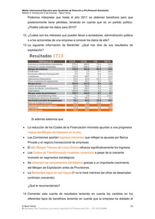 Máster Internacional Ejecutivo para Ayudantes de Dirección y PA (Personal Assistants)
Módulo X: Introducción a las finanzas – Neus Ferran
© Neus Ferran
© Secretary Plus Training es una marca registrada de Profesionalia SAU – CIF A-62160866
43
Podemos interpretar que hasta el año 2011 se obtenían beneficios pero que
posteriormente tiene pérdidas, teniendo en cuenta que es un partido político.
¿Podéis calcular los datos para 2010?
12. ¿Cuáles son los intereses que pueden llevar a acreedores, administración pública
o a los accionistas de una empresa a conocer los datos de ella?
13. La siguiente información de Bankinter: ¿Qué nos dice de sus resultados de
explotación?
Si además sabemos que:
 La reducción de los Costes de la Financiación minorista apuntan a una progresiva
mejora del Margen de Intereses en el año.
 Las Comisiones aportan Ingresos crecientes que reflejan la apuesta por Banca
Privada y el negocio transaccional de empresas.
 El alto Margen Técnico de Línea Directa refuerza significativamente los Ingresos.
 Los Costes de Transformación muestran contención a pesar de la creciente
inversión en segmentos estratégicos.
 Se refuerzan los saneamientos del Balance gracias a un importante crecimiento
del Margen de Explotación antes de Provisiones.
 La Morosidad sigue sin dar tregua (Y no lo hará mientras las cifras de desempleo
continúen creciendo).
¿Qué le recomendaríais?
14. Comentar esta cuenta de resultados teniendo en cuenta los cambios en los
diferentes tipos de beneficios teniendo en cuenta que la empresa ha doblado el
 