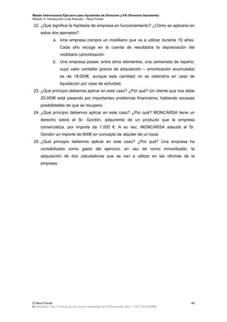 Máster Internacional Ejecutivo para Ayudantes de Dirección y PA (Personal Assistants)
Módulo X: Introducción a las finanzas – Neus Ferran
© Neus Ferran
© Secretary Plus Training es una marca registrada de Profesionalia SAU – CIF A-62160866
46
22. ¿Qué significa la hipótesis de empresa en funcionamiento? ¿Cómo se aplicaria en
estos dos ejemplos?
a. Una empresa compra un mobiliario que va a utilizar durante 10 años.
Cada año recoge en la cuenta de resultados la depreciación del
mobiliario (amortización
b. Una empresa posee, entre otros elementos, una camioneta de reparto,
cuyo valor contable (precio de adquisición – amortización acumulada)
es de 18.000€, aunque esta cantidad no se obtendría en caso de
liquidación por cese de actividad.
23. ¿Qué principio debemos aplicar en este caso? ¿Por qué? Un cliente que nos debe
25.000€ está pasando por importantes problemas financieros, habiendo escasas
posibilidades de que se recupere.
24. ¿Qué principio debemos aplicar en este caso? ¿Por qué? MONCARSA tiene un
derecho sobre el Sr. Gordón, adquirente de un producto que la empresa
comercializa, por importe de 1.000 €. A su vez, MONCARSA adeuda al Sr.
Gordón un importe de 600€ en concepto de alquiler de un local.
25. ¿Qué principio debemos aplicar en este caso? ¿Por qué? Una empresa ha
contabilizado como gasto del ejercicio, en vez de como inmovilizado, la
adquisición de dos calculadoras que se van a utilizar en las oficinas de la
empresa.
 