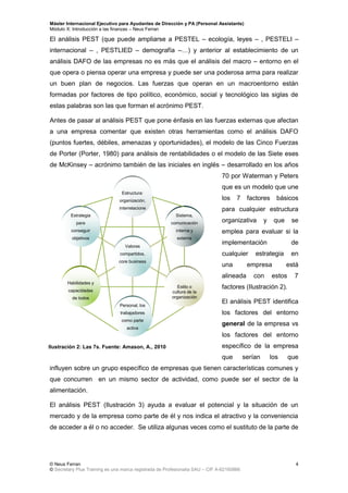 Máster Internacional Ejecutivo para Ayudantes de Dirección y PA (Personal Assistants)
Módulo X: Introducción a las finanzas – Neus Ferran
© Neus Ferran
© Secretary Plus Training es una marca registrada de Profesionalia SAU – CIF A-62160866
4
El análisis PEST (que puede ampliarse a PESTEL – ecología, leyes – , PESTELI –
internacional – , PESTLIED – demografía –…) y anterior al establecimiento de un
análisis DAFO de las empresas no es más que el análisis del macro – entorno en el
que opera o piensa operar una empresa y puede ser una poderosa arma para realizar
un buen plan de negocios. Las fuerzas que operan en un macroentorno están
formadas por factores de tipo político, económico, social y tecnológico las siglas de
estas palabras son las que forman el acrónimo PEST.
Antes de pasar al análisis PEST que pone énfasis en las fuerzas externas que afectan
a una empresa comentar que existen otras herramientas como el análisis DAFO
(puntos fuertes, débiles, amenazas y oportunidades), el modelo de las Cinco Fuerzas
de Porter (Porter, 1980) para análisis de rentabilidades o el modelo de las Siete eses
de McKinsey – acrónimo también de las iniciales en inglés – desarrollado en los años
70 por Waterman y Peters
que es un modelo que une
los 7 factores básicos
para cualquier estructura
organizativa y que se
emplea para evaluar si la
implementación de
cualquier estrategia en
una empresa está
alineada con estos 7
factores (Ilustración 2).
El análisis PEST identifica
los factores del entorno
general de la empresa vs
los factores del entorno
específico de la empresa
que serían los que
influyen sobre un grupo específico de empresas que tienen características comunes y
que concurren en un mismo sector de actividad, como puede ser el sector de la
alimentación.
El análisis PEST (Ilustración 3) ayuda a evaluar el potencial y la situación de un
mercado y de la empresa como parte de él y nos indica el atractivo y la conveniencia
de acceder a él o no acceder. Se utiliza algunas veces como el sustituto de la parte de
Ilustración 2: Las 7s. Fuente: Amason, A., 2010
Estrategia
para
conseguir
objetivos
Habilidades y
capacidades
de todos
Personal, los
trabajadores
como parte
activa
Estilo o
cultura de la
organización
Sistema,
comunicación
interna y
externa
Estructura:
organización,
interrelacione
s...
Valores
compartidos,
core business
 