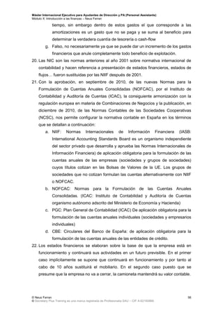 Máster Internacional Ejecutivo para Ayudantes de Dirección y PA (Personal Assistants)
Módulo X: Introducción a las finanzas – Neus Ferran
© Neus Ferran
© Secretary Plus Training es una marca registrada de Profesionalia SAU – CIF A-62160866
56
tiempo, sin embargo dentro de estos gastos el que corresponde a las
amortizaciones es un gasto que no se paga y se suma al beneficio para
determinar la verdadera cuantía de tesorería o cash-flow
g. Falso, no necesariamente ya que se puede dar un incremento de los gastos
financieros que anule completamente todo beneficio de explotación.
20. Las NIC son las normas anteriores al año 2001 sobre normativa internacional de
contabilidad y hacen referencia a presentación de estados financieros, estados de
flujos… fueron sustituidas por las NIIF después de 2001.
21. Con la aprobación, en septiembre de 2010, de las nuevas Normas para la
Formulación de Cuentas Anuales Consolidadas (NOFCAC), por el Instituto de
Contabilidad y Auditoría de Cuentas (ICAC), la consiguiente armonización con la
regulación europea en materia de Combinaciones de Negocios y la publicación, en
diciembre de 2010, de las Normas Contables de las Sociedades Cooperativas
(NCSC), nos permite configurar la normativa contable en España en los términos
que se detallan a continuación:
a. NIIF: Normas Internacionales de Información Financiera (IASB:
International Accounting Standards Board es un organismo independiente
del sector privado que desarrolla y aprueba las Normas Internacionales de
Información Financiera) de aplicación obligatoria para la formulación de las
cuentas anuales de las empresas (sociedades y grupos de sociedades)
cuyos títulos cotizan en las Bolsas de Valores de la UE. Los grupos de
sociedades que no cotizan formulan las cuentas alternativamente con NIIF
o NOFCAC.
b. NOFCAC: Normas para la Formulación de las Cuentas Anuales
Consolidadas. (ICAC: Instituto de Contabilidad y Auditoría de Cuentas
organismo autónomo adscrito del Ministerio de Economía y Hacienda)
c. PGC: Plan General de Contabilidad (ICAC) De aplicación obligatoria para la
formulación de las cuentas anuales individuales (sociedades y empresarios
individuales)
d. CBE: Circulares del Banco de España: de aplicación obligatoria para la
formulación de las cuentas anuales de las entidades de crédito.
22. Los estados financieros se elaboran sobre la base de que la empresa está en
funcionamiento y continuará sus actividades en un futuro previsible. En el primer
caso implícitamente se supone que continuará en funcionamiento y por tanto al
cabo de 10 años sustituirá el mobiliario. En el segundo caso puesto que se
presume que la empresa no va a cerrar, la camioneta mantendrá su valor contable.
 