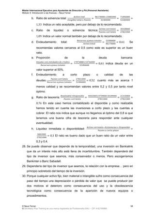 Máster Internacional Ejecutivo para Ayudantes de Dirección y PA (Personal Assistants)
Módulo X: Introducción a las finanzas – Neus Ferran
© Neus Ferran
© Secretary Plus Training es una marca registrada de Profesionalia SAU – CIF A-62160866
58
b. Ratio de solvencia total:
Indica un ratio aceptable, pero por debajo de lo recomendado.
c. Ratio de liquidez o solvencia técnica:
Indica un valor normal también por debajo de lo recomendado.
d. Endeudamiento total: Se
recomiendas valores cercanos al 0,5 como este es superior es un buen
ratio.
e. Proporción de la deuda bancaria:
indica deuda en un
valor superior al 50%.
f. Endeudamiento a corto plazo o calidad de las
deudas: cuanto más se acerca 1
menos calidad y se recomiendan valores entre 0,2 y 0,5 por tanto nivel
óptimo.
g. Ratio de tesorería:
En este caso hemos contabilizado el disponible y como realizable
hemos tenido en cuenta las inversiones a corto plazo y las cuentas a
cobrar. El ratio nos indica que aunque no llegamos al óptimo del 0,8 si que
tenemos una buena cifra de tesorería para responder ante cualquier
eventualidad.
h. Liquidez inmediata o disponibilidad:
El ratio es bueno dado que un buen ratio da un valor entre
0,3 y 0,4.
28. Se puede observar que depende de la temporalidad, una inversión en Bankialink
que da un interés más alto está llena de incertidumbre. También dependerá del
tipo de inversor que seamos, más conservador o menos. Pero escogeríamos
Bankinter o Banc Sabadell.
29. Dependería del tipo de inversor que seamos, la relación con la empresa… pero en
principio sobretodo del tiempo de la inversión.
30. Porque cualquier activo fijo, bien material o intangible sufre como consecuencia del
paso del tiempo una depreciación o pérdida de valor que se puede producir por
dos motivos el deterioro como consecuencia del uso y la obsolescencia
tecnológica como consecuencia de la aparición de nuevos equipos o
procedimientos.
 