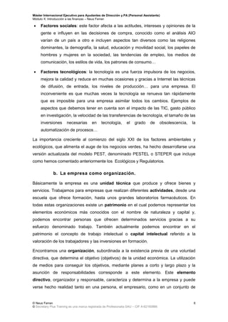 Máster Internacional Ejecutivo para Ayudantes de Dirección y PA (Personal Assistants)
Módulo X: Introducción a las finanzas – Neus Ferran
© Neus Ferran
© Secretary Plus Training es una marca registrada de Profesionalia SAU – CIF A-62160866
6
 Factores sociales: este factor afecta a las actitudes, intereses y opiniones de la
gente e influyen en las decisiones de compra, conocido como el análisis AIO
varían de un país a otro e incluyen aspectos tan diversos como las religiones
dominantes, la demografía, la salud, educación y movilidad social, los papeles de
hombres y mujeres en la sociedad, las tendencias de empleo, los medios de
comunicación, los estilos de vida, los patrones de consumo…
 Factores tecnológicos: la tecnología es una fuerza impulsora de los negocios,
mejora la calidad y reduce en muchas ocasiones y gracias a Internet las técnicas
de difusión, de entrada, los niveles de producción… para una empresa. El
inconveniente es que muchas veces la tecnología se renueva tan rápidamente
que es imposible para una empresa asimilar todos los cambios. Ejemplos de
aspectos que debemos tener en cuenta son el impacto de las TIC, gasto público
en investigación, la velocidad de las transferencias de tecnología, el tamaño de las
inversiones necesarias en tecnología, el grado de obsolescencia, la
automatización de procesos…
La importancia creciente al comienzo del siglo XXI de los factores ambientales y
ecológicos, que alimenta el auge de los negocios verdes, ha hecho desarrollarse una
versión actualizada del modelo PEST, denominado PESTEL o STEPER que incluye
como hemos comentado anteriormente los Ecológicos y Regulatorios.
b. La empresa como organización.
Básicamente la empresa es una unidad técnica que produce y ofrece bienes y
servicios. Trabajamos para empresas que realizan diferentes actividades, desde una
escuela que ofrece formación, hasta unos grandes laboratorios farmacéuticos. En
todas estas organizaciones existe un patrimonio en el cual podemos representar los
elementos económicos más conocidos con el nombre de naturaleza y capital y,
podemos encontrar personas que ofrecen determinados servicios gracias a su
esfuerzo denominado trabajo. También actualmente podemos encontrar en el
patrimonio el concepto de trabajo intelectual o capital intelectual referido a la
valoración de los trabajadores y las inversiones en formación.
Encontramos una organización, subordinada a la existencia previa de una voluntad
directiva, que determina el objetivo (objetivos) de la unidad económica. La utilización
de medios para conseguir los objetivos, mediante planes a corto y largo plazo y la
asunción de responsabilidades corresponde a este elemento. Este elemento
directivo, organizador y responsable, caracteriza y determina a la empresa y puede
verse hecho realidad tanto en una persona, el empresario, como en un conjunto de
 
