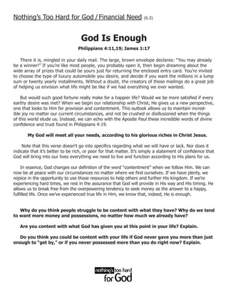 Nothing’s Too Hard for God / Financial Need                         (6.3)




                                   God Is Enough
                                 Philippians 4:11,19; James 1:17

    There it is, mingled in your daily mail. The large, brown envelope declares: “You may already
be a winner!” If you’re like most people, you probably open it, then begin dreaming about the
wide array of prizes that could be yours just for returning the enclosed entry card. You’re invited
to choose the type of luxury automobile you desire, and decide if you want the millions in a lump
sum or twenty yearly installments. Without a doubt, the creators of these mailings do a great job
of helping us envision what life might be like if we had everything we ever wanted.

    But would such good fortune really make for a happier life? Would we be more satisfied if every
earthy desire was met? When we begin our relationship with Christ, He gives us a new perspective,
one that looks to Him for provision and contentment. This outlook allows us to maintain incred-
ible joy no matter our current circumstances, and not be crushed or disillusioned when the things
of this world elude us. Instead, we can echo with the Apostle Paul these incredible words of divine
confidence and trust found in Philippians 4:19.

       My God will meet all your needs, according to his glorious riches in Christ Jesus.

    Note that this verse doesn’t go into specifics regarding what we will have or lack. Nor does it
indicate that it’s better to be rich, or poor for that matter. It’s simply a statement of confidence that
God will bring into our lives everything we need to live and function according to His plans for us.

     In essence, God changes our definition of the word “contentment” when we follow Him. We can
now be at peace with our circumstances no matter where we find ourselves. If we have plenty, we
rejoice in the opportunity to use those resources to help others and further His kingdom. If we’re
experiencing hard times, we rest in the assurance that God will provide in His way and His timing. He
allows us to break free from the overpowering tendency to seek money as the answer to a happy,
fulfilled life. Once we’ve experienced true life in Him, we know that, indeed, He is enough.


   Why do you think people struggle to be content with what they have? Why do we tend
to want more money and possessions, no matter how much we already have?

   Are you content with what God has given you at this point in your life? Explain.

  Do you think you could be content with your life if God never gave you more than just
enough to “get by,” or if you never possessed more than you do right now? Explain.
 