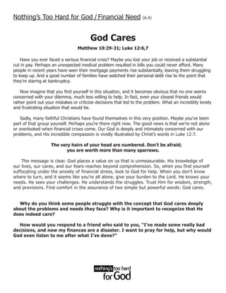 Nothing’s Too Hard for God / Financial Need                        (6.4)




                                        God Cares
                                 Matthew 10:29-31; Luke 12:6,7

    Have you ever faced a serious financial crisis? Maybe you lost your job or received a substantial
cut in pay. Perhaps an unexpected medical problem resulted in bills you could never afford. Many
people in recent years have seen their mortgage payments rise substantially, leaving them struggling
to keep up. And a good number of families have watched their personal debt rise to the point that
they’re staring at bankruptcy.

    Now imagine that you find yourself in this situation, and it becomes obvious that no one seems
concerned with your dilemma, much less willing to help. In fact, even your closest friends would
rather point out your mistakes or criticize decisions that led to the problem. What an incredibly lonely
and frustrating situation that would be.

   Sadly, many faithful Christians have found themselves in this very position. Maybe you’ve been
part of that group yourself. Perhaps you’re there right now. The good news is that we’re not alone
or overlooked when financial crises come. Our God is deeply and intimately concerned with our
problems, and His incredible compassion is vividly illustrated by Christ’s words in Luke 12:7.

                   The very hairs of your head are numbered. Don’t be afraid;
                          you are worth more than many sparrows.

    The message is clear. God places a value on us that is unmeasurable. His knowledge of
our lives, our cares, and our fears reaches beyond comprehension. So, when you find yourself
suffocating under the anxiety of financial stress, look to God for help. When you don’t know
where to turn, and it seems like you’re all alone, give your burden to the Lord. He knows your
needs. He sees your challenges. He understands the struggles. Trust Him for wisdom, strength,
and provisions. Find comfort in the assurance of two simple but powerful words: God cares.


  Why do you think some people struggle with the concept that God cares deeply
about the problems and needs they face? Why is it important to recognize that He
does indeed care?

  How would you respond to a friend who said to you, “I’ve made some really bad
decisions, and now my finances are a disaster. I want to pray for help, but why would
God even listen to me after what I’ve done?”
 