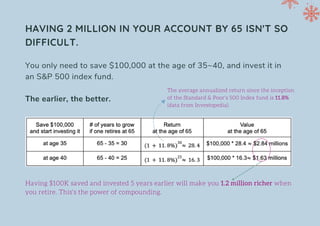 Having $100K saved and invested 5 years earlier will make you 1.2 million richer when
you retire. This's the power of compounding.
HAVING 2 MILLION IN YOUR ACCOUNT BY 65 ISN'T SO
DIFFICULT.
The average annualized return since the inception
of the Standard & Poor's 500 Index fund is 11.8%
(data from Investopedia).
You only need to save $100,000 at the age of 35~40, and invest it in
an S&P 500 index fund.
The earlier, the better.
 
