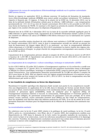 L’alignement du cursus de manipulateur d’électroradiologie médicale sur le système universitaire 
LMD (niveau licence) 
Entrée en vigueur en septembre 2012, la réforme concerne 18 instituts de formation de manipula-teurs 
d’électroradiologie médicale (IFMEM) sous statut public accueillant initialement 727 étudiants 
répartis et financés par 15 régions. À l’issue de la séance de la CCEC du 12 décembre 2012, sur la 
base de la méthode initiale d’évaluation utilisée pour la réforme « LMD infirmier », une compensation 
provisionnelle de 1 011 611 € au titre de l’année universitaire 2012-2013 a été accordée en LFI 2013, 
sous forme de fractions de TICPE. Ce montant a été réparti au prorata du nombre d’étudiants inscrits 
par région et du nombre d’écoles pour les dépenses d’équipement. 
Présenté lors de la CCEC du 4 décembre 2013 sur la base de la nouvelle méthode appliquée pour le 
LMD infirmier et après enquête école, l’ajustement de la méthode d’évaluation initiale a porté à la fois 
sur l’assiette de référence de calcul (18 IFMEM et 692 élèves retenus) et sur la valorisation de 5 postes 
de dépenses. 
Les charges nouvelles totales résultant de cette réforme sont estimées à 3,639 M€ annuels à compter 
de l’année universitaire 2013-2014, mais le droit à compensation accordé est calculé au prorata du 
taux de financement de chaque région (86,19 % en moyenne) : au total, la compensation définitive 
s’élève désormais à 3,138 M€ à compter de 2014-2015 nonobstant la réserve répétée des régions rela-tive 
aux demandeurs d’emploi. Le projet d’arrêté de compensation correspondant sera soumis à l’avis 
de la CCEC en 2015. 
L’ajustement de la compensation pérenne allouée à compter de 2014 a été mis en oeuvre en LFI 2014 
à hauteur de 1,254 M€ et l’ajustement non pérenne au titre de l’année 2012-2013 a été inscrit en 
LFR 2013 à hauteur de 144 020 €. 
La compensation de la compétence « culture scientifique, technique et industrielle » (CSTI)7 
La loi n°2013-660 du 22 juillet 2013 relative à l’enseignement supérieur et à la recherche a confié aux 
régions, à compter du 1er janvier 2014, la coordination des initiatives territoriales visant à développer 
et diffuser la culture scientifique, technique et industrielle (CSTI), jusqu’ici exercée par l’opérateur na-tional 
Universcience. Une compensation financière provisionnelle de 3,6 M€ est allouée à compter de 
2014 sous forme de DGD. Elle est répartie entre les régions proportionnellement à la moyenne actua-lisée 
des crédits qui leur avaient été versés en 2011, 2012 et 2013. Le droit à compensation sera fixé 
définitivement par arrêté en 2015. 
b. Les transferts de compétences en faveur des départements 
Nonobstant le transfert spécifique des dépenses d’aide sociale (voir partie C), les compétences transfé-rées 
aux départements en application de la loi LRL dans le domaine de l’action sociale (fonds d’aide 
aux jeunes [FAJ], centres locaux d’information et de coordination [CLIC], comités départementaux des 
retraités et personnes âgées [CODERPA], fonds de solidarité pour le logement [FSL]), de 
l’enseignement (missions relatives à l’accueil, la restauration, l’hébergement et l’entretien général et 
technique des collèges), du patrimoine (conservation du patrimoine rural non protégé), de la voirie 
(réseau routier national, routes nationales d’intérêt local [RNIL]) ont fait l’objet de compensations, 
dont les modalités sont décrites dans des éditions antérieures de l’OFL. Il en est de même de la com-pensation 
financière résultant pour les départements de la réforme de la formation des assistants ma-ternels. 
La recentralisation sanitaire 
En cohérence avec la loi du 9 août 2004 relative à la politique de santé publique, la loi du 13 août 
2004 a prévu la « recentralisation » vers l’État, dès le 1er janvier 2005, des compétences confiées aux 
départements en 1983 dans le domaine de la lutte contre les grandes maladies (la vaccination, la 
lutte contre la lèpre et la tuberculose, contre les infections sexuellement transmissibles et le dépistage 
des cancers). Toutefois, les départements souhaitant poursuivre leur action dans ce domaine peuvent 
continuer à exercer cette compétence par convention conclue avec l’État. 
7 A noter que ce transfert de compétence s’apparente davantage au premier transfert de « l’acte III » de la décentralisation qu’à un transfert 
de l’acte II. 
Rapport de l’Observatoire des Finances Locales 82 
Les finances des collectivités locales en 2014 
 