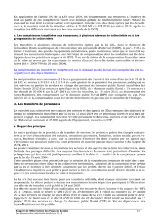 En application de l’article 100 de la LFR pour 2004, les départements qui renoncent à l’exercice de 
tout ou partie de ces compétences voient leur dotation globale de fonctionnement (DGF) réduite du 
montant de leur droit à compensation correspondant. Compte tenu des choix opérés par les départe-ments, 
le montant total de la réfaction s’élève à 71,841 M€ en LFI 2014 (en valeur 2014, après in-dexation 
des différents montants sur les taux annuels de la DGF). 
c. Les compétences transférées aux communes, à plusieurs niveaux de collectivités ou à des 
groupements de collectivités 
Les transferts à plusieurs niveaux de collectivités opérés par la loi LRL, dans le domaine de 
l’éducation (fonds académiques de rémunération des personnels d’internat [FARPI], la part « TOS » du 
forfait d’externat), des grands équipements (aérodromes, ports maritimes), ainsi que le transfert op-tionnel 
des monuments historiques, ont fait l’objet de compensations dont les modalités ont été déve-loppées 
dans les précédents rapports de l’OFL. Il en est de même de la compensation financière issue 
de la mise en oeuvre par les communes du service d’accueil dans les écoles maternelles et élémen-taires 
(loi n° 2008-790 du 20 août 2008). 
La compensation du transfert de compétences sur le domaine public fluvial non navigable du Var au 
département des Alpes-Maritimes 
La compensation aux communes et à leurs groupements du transfert des voies d’eau (article 32 de la 
loi LRL et articles L.3113-1 à L.3113-4 du code général de la propriété des personnes publiques) ou 
des services ou parties de services en charge des portions du domaine public fluvial transférées fait 
l’objet depuis 2012 d’un concours spécifique de la DGD, dit « domaine public fluvial ». Ce concours a 
été abondé de 50 000 € par la LFI 2014 au titre du transfert, au 15 mars 2013, au département des 
Alpes-Maritimes, des compétences sur le domaine public fluvial (DPF) non navigable du Var. Pour 
l’année 2013, la compensation avait été versée directement en gestion par le ministère de l’écologie. 
3. Les transferts de personnels 
Le transfert aux collectivités territoriales des services et des agents de l’État exerçant des missions re-levant 
de compétences transférées par la loi du 13 août 2004 est un processus d’ores et déjà très lar-gement 
engagé. Il a notamment concerné 94 000 personnels techniciens, ouvriers et de service (TOS) 
de l’Éducation nationale et 35 000 agents de l’Équipement, mesurés en ETP. 
a. Rappel des principes 
Le cadre juridique de la procédure de transfert de services, le périmètre précis des charges compen-sées 
à ce titre (rémunération des optants, cotisations patronales, formation, action sociale, postes va-cants, 
fractions d’emploi…) ainsi que la procédure d’exercice du droit d’option par les agents (qui 
s’échelonne sur plusieurs exercices) sont présentés de manière précise dans l’annexe 4 du rapport de 
l’OFL 2011. 
La phase transitoire de mise à disposition des services et des agents vise à doter les collectivités, dans 
l’attente des partages définitifs, des moyens fonctionnels et humains leur permettant d’assurer les 
prérogatives qui leur ont été juridiquement confiées à la date du transfert de la compétence prévue 
par la loi du 13 août 2004. 
Cette première phase s’est concrétisée par la création de la commission commune de suivi des trans-ferts 
de personnels entre l’État et les collectivités territoriales, l’adoption de la convention type prévue 
par la loi et destinée à être déclinée localement par les préfets (décret du 4 janvier 2005), et l’envoi 
d’instructions régulières aux préfets pour mener à bien la concertation locale devant aboutir à la si-gnature 
des conventions locales de mise à disposition. 
La loi n’a fixé aucune date limite pour ces transferts définitifs, dont chaque ministère concerné est 
responsable. Le décret portant création des commissions locales tripartites participant à l’élaboration 
des décrets de transfert a été publié le 24 mai 2005. 
Les décrets ayant fait l’objet d’une publication ont été énumérés dans l’annexe 4 du rapport de l’OFL 
2011. Depuis, seuls le décret n° 2011-2017 du 29 décembre 2011 relatif au transfert au 1er janvier 
2012 des services en charge de voies d’eau (Vire et canal de la Vire-Taute) au syndicat pour le déve-loppement 
de Saint-Lois et le décret n°2013-1206 du 23 décembre 2013 relatif au transfert au 1er 
janvier 2014 des services en charge du domaine public fluvial (DPF) du Var au département des 
Alpes-Maritimes ont été publiés. 
Rapport de l’Observatoire des Finances Locales 83 
Les finances des collectivités locales en 2014 
 